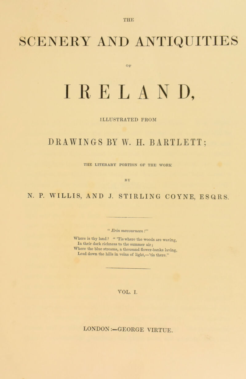 THE SCENERY AND ANTIQUITIES OF I R ELAND, ILLUSTRATED FROM DRAWINGS BY W. H. BARTLETT; THE LITERARY PORTION OF THE WORK BY N. P. WILLIS, AND J. STIRLING COYNE, ESQRS. “ Erin mavourneen /” Where is thy land ? “ ’Tis where the woods are waving, In their dark richness to the summer air; Where the blue streams, a thousand flower-banks laving, Lead down the hills in veins of light,—’tis there.” VOL. I. LONDONGEORGE VIRTUE.