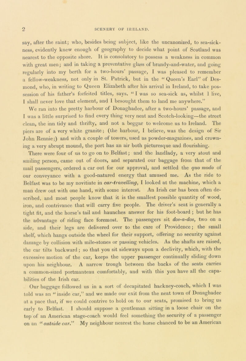 say, after the saint; who, besides being subject, like the uncanonized, to sea-sick- ness, evidently knew enough of geography to decide what point of Scotland was nearest to the opposite shore. It is consolatory to possess a weakness in common with great men; and in taking a preventative glass of brandy-and-water, and going regularly into my berth for a two-hours’ passage, I was pleased to remember a fellow-weakness, not only in St. Patrick, but in the “ Queen’s Earl” of Des- mond, who, in writing to Queen Elizabeth after his arrival in Ireland, to take pos- session of his father’s forfeited titles, says, “ I was so sea-sick as, whilst 1 live, I shall never love that element, and I besought them to land me anywhere.” We ran into the pretty harbour of Donaghadee, after a two-hours’ passage, and I was a little surprised to find every thing very neat and Scotch-looking—the street clean, the inn tidy and thrifty, and not a beggar to welcome us to Ireland. The piers are of a very white granite; (the harbour, I believe, w as the design of Sir John Rennie;) and with a couple of towers, used as powder-magazines, and crown- ing a very abrupt mound, the port has an air both picturesque and flourishing. There were four of us to go on to Belfast; and the landlady, a very stout and smiling person, came out of doors, and separated our baggage from that of the mail passengers, ordered a car out for our approval, and settled the quo modo of our conveyance with a good-natured energy that amused me. As the ride to Belfast was to be my novitiate in car-travelling, I looked at the machine, which a man drew out with one hand, with some interest. An Irish car has been often de- scribed, and most people know that it is the smallest possible quantity of wood, iron, and contrivance that will carry five people. The driver’s seat is generally a tight fit, and the horse’s tail and haunches answer for his foot-board ; but he has the advantage of riding face foremost. The passengers sit dos-a-dos, two on a side, and their legs are delivered over to the care of Providence ; the small shelf, which hangs outside the wheel for their support, offering no security against damage by collision with mile-stones or passing vehicles. As the shafts are raised, the car tilts backward ; so that you sit sideways upon a declivity, which, with the excessive motion of the car, keeps the upper passenger continually sliding down upon his neighbour. A narrow trough between the backs of the seats carries a common-sized portmanteau comfortably, and with this you have all the capa- bilities of the Irish car. Our baggage followed us in a sort of decapitated hackney-coach, which I was told was an a inside car,” and we made our exit from the neat town of Donaghadee at a pace that, if we could contrive to hold on to our seats, promised to bring us early to Belfast. I should suppose a gentleman sitting in a loose chair on the top of an American stage-coach would feel something the security of a passenger on an u outside car My neighbour nearest the horse chanced to be an American