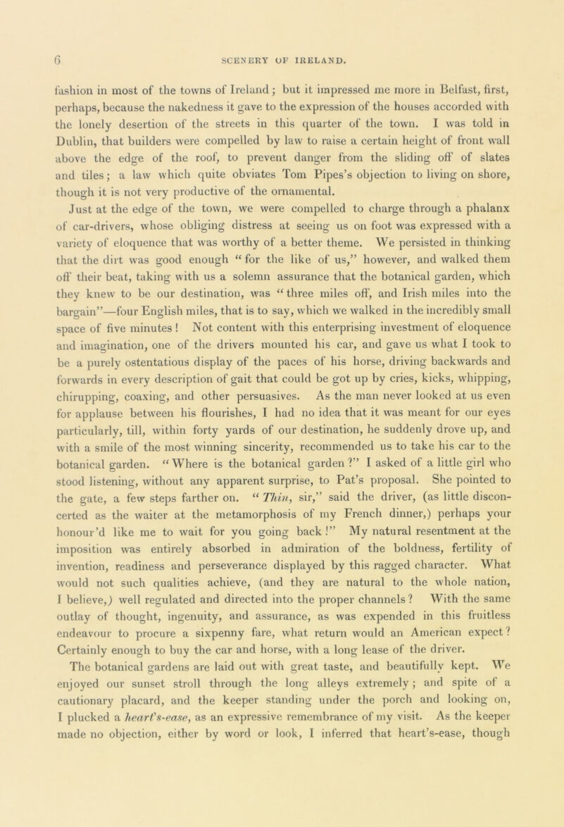 fashion in most of the towns of Ireland ; but it impressed me more in Belfast, first, perhaps, because the nakedness it gave to the expression of the houses accorded with the lonely desertion of the streets in this quarter of the town. I was told in Dublin, that builders were compelled by law to raise a certain height of front wall above the edge of the roof, to prevent danger from the sliding off of slates and tiles; a law which quite obviates Tom Pipes’s objection to living on shore, though it is not very productive of the ornamental. Just at the edge of the town, we were compelled to charge through a phalanx of car-drivers, whose obliging distress at seeing us on foot was expressed with a variety of eloquence that was worthy of a better theme. We persisted in thinking that the dirt was good enough “ for the like of us,” however, and walked them off their beat, taking with us a solemn assurance that the botanical garden, which they knew to be our destination, was “ three miles off, and Irish miles into the bargain”—four English miles, that is to say, which we walked in the incredibly small space of five minutes ! Not content with this enterprising investment of eloquence and imagination, one of the drivers mounted his car, and gave us what I took to be a purely ostentatious display of the paces of his horse, driving backwards and forwards in every description of gait that could be got up by cries, kicks, whipping, chirupping, coaxing, and other persuasives. As the man never looked at us even for applause between his flourishes, I had no idea that it was meant for our eyes particularly, till, within forty yards of our destination, he suddenly drove up, and with a smile of the most winning sincerity, recommended us to take his car to the botanical garden. “ Where is the botanical garden ?” I asked of a little girl who stood listening, without any apparent surprise, to Pat’s proposal. She pointed to the gate, a few' steps farther on. “ Thin, sir,” said the driver, (as little discon- certed as the waiter at the metamorphosis of my French dinner,) perhaps your honour’d like me to wait for you going back!” My natural resentment at the imposition was entirely absorbed in admiration of the boldness, fertility of invention, readiness and perseverance displayed by this ragged character. What would not such qualities achieve, (and they are natural to the whole nation, I believe,) well regulated and directed into the proper channels ? With the same outlay of thought, ingenuity, and assurance, as was expended in this fruitless endeavour to procure a sixpenny fare, what return would an American expect ? Certainly enough to buy the car and horse, with a long lease of the driver. The botanical gardens are laid out with great taste, and beautifully kept. We enjoyed our sunset stroll through the long alleys extremely; and spite of a cautionary placard, and the keeper standing under the porch and looking on, I plucked a heart's-ease, as an expressive remembrance of my visit. As the keeper made no objection, either by word or look, I inferred that heart’s-ease, though