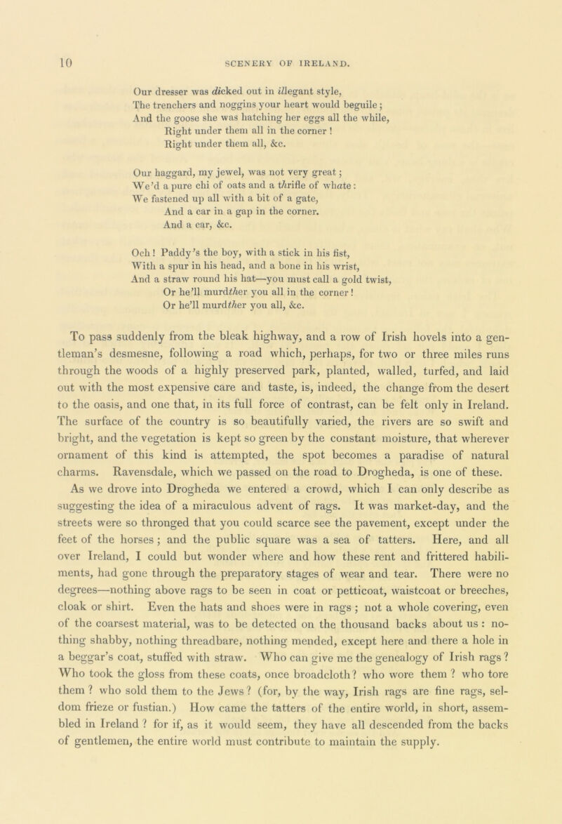 Our dresser was kicked out in iZJegant style, The trenchers and noggins your heart would beguile; And the goose she was hatching her eggs all the while, Right under them all in the corner ! Right under them all, &c. Our haggard, my jewel, was not very great; We’d a pure chi of oats and a tArifle of wliate: We fastened up all with a bit of a gate, And a car in a gap in the corner. And a car, &c. Och ! Paddy’s the boy, with a stick in his fist, With a spur in his head, and a bone in his wrist, And a straw round his hat—you must call a gold twist, Or he’ll murcRAer you all in the corner! Or he’ll murdZAer you all, &c. To pas3 suddenly from the bleak highway, and a row of Irish hovels into a gen- tleman’s desmesne, following a road which, perhaps, for two or three miles runs through the woods of a highly preserved park, planted, walled, turfed, and laid out with the most expensive care and taste, is, indeed, the change from the desert to the oasis, and one that, in its full force of contrast, can be felt only in Ireland. The surface of the country is so beautifully varied, the rivers are so swift and bright, and the vegetation is kept so green by the constant moisture, that wherever ornament of this kind is attempted, the spot becomes a paradise of natural charms. Ravensdale, which we passed on the road to Drogheda, is one of these. As we drove into Drogheda we entered a crowd, which I can only describe as suggesting the idea of a miraculous advent of rags. It was market-day, and the streets were so thronged that you could scarce see the pavement, except under the feet of the horses ; and the public square was a sea of tatters. Here, and all over Ireland, I could but wonder where and how these rent and frittered habili- ments, had gone through the preparatory stages of wear and tear. There were no degrees—nothing above rags to be seen in coat or petticoat, waistcoat or breeches, cloak or shirt. Even the hats and shoes were in rags ; not a whole covering, even of the coarsest material, was to be detected on the thousand backs about us : no- thing shabby, nothing threadbare, nothing mended, except here and there a hole in a beggar’s coat, stuffed with straw. Who can give me the genealogy of Irish rags ? Who took the gloss from these coats, once broadcloth? who wore them ? who tore them ? who sold them to the Jews? (for, by the way, Irish rags are fine rags, sel- dom frieze or fustian.) How came the tatters of the entire world, in short, assem- bled in Ireland ? for if, as it would seem, they have all descended from the backs of gentlemen, the entire world must contribute to maintain the supply.