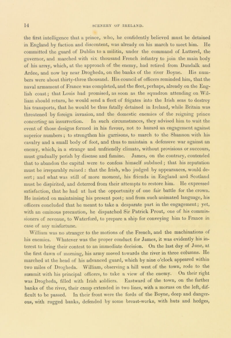 the first intelligence that a prince, who, he confidently believed must be detained in England by faction and discontent, was already on his march to meet him. lie committed the guard of Dublin to a militia, under the command of Lutterel, the governor, and marched with six thousand French infantry to join the main body of his array, which, at the approach of the enemy, had retired from Dundalk and Ardee, and now lay near Drogheda, on the banks of the river Boyne. His num- bers were about thirty-three thousand. His council of officers reminded him, that the naval armament of France was completed, and the fleet, perhaps, already on the Eng- lish coast; that Louis had promised, as soon as the squadron attending on Wil- liam should return, he would send a fleet of frigates into the Irish seas to destroy his transports, that he would be thus fatally detained in Ireland, while Britain was threatened by foreign invasion, and the domestic enemies of the reigning prince concerting an insurrection. In such circumstances, they advised him to wait the event of those designs formed in his favour, not to hazard an engagement against superior numbers ; to strengthen his garrisons, to march to the Shannon with his cavalry and a small body of foot, and thus to maintain a defensive war against an enemy, which, in a strange and unfriendly climate, without provisions or succours, must gradually perish by disease and famine. James, on the contrary, contended that to abandon the capital were to confess himself subdued ; that his reputation must be irreparably ruined : that the Irish, who judged by appearances, would de- sert; and what was still of more moment, his friends in England and Scotland must be dispirited, and deterred from their attempts to restore him. He expressed satisfaction, that he had at last the opportunity of one fair battle for the crown. He insisted on maintaining his present post; and from such animated language, his officers concluded that he meant to take a desparate part in the engagement; yet, with an ominous precaution, he dispatched Sir Patrick Prout, one of his commis- sioners of revenue, to Waterford, to prepare a ship for conveying him to France in case of any misfortune. William was no stranger to the motions of the French, and the machinations of his enemies. Whatever was the proper conduct for James, it was evidently his in- terest to bring their contest to an immediate decision. On the last day of June, at the first dawn of morning, his army moved towards the river in three columns. He marched at the head of his advanced guard, which by nine o’clock appeared within two miles of Drogheda. William, observing a hill west of the town, rode to the summit with his principal officers, to take a view of the enemy. On their right was Drogheda, filled with Irish soldiers. Eastward of the town, on the farther banks of the river, their camp extended in two lines, with a morass on the left, dif- ficult to be passed. In their front were the fords of the Boyne, deep and danger- ous, with rugged banks, defended by some breast-works, with huts and hedges,