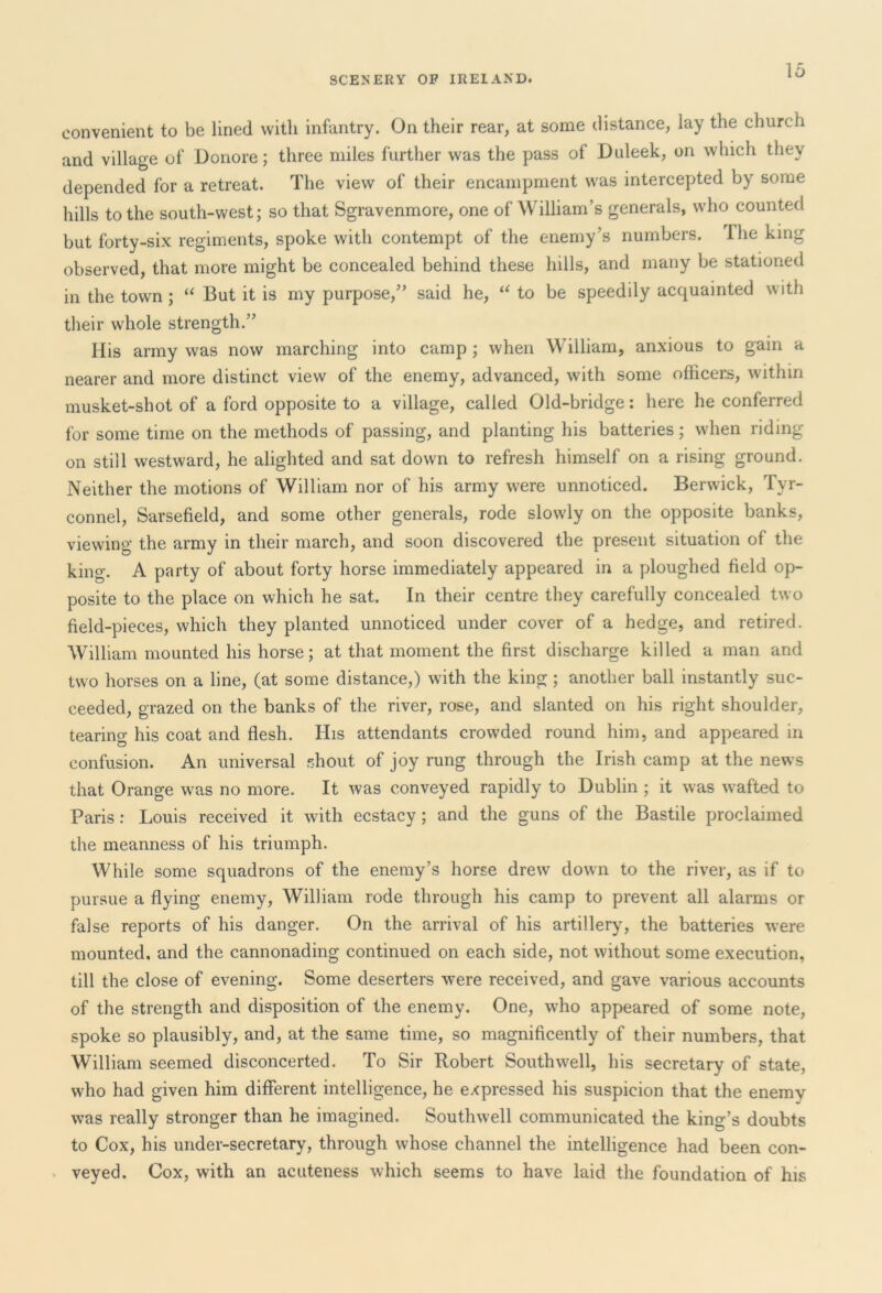 convenient to be lined with infantry. On their rear, at some distance, lay the church and village of Donore; three miles further was the pass of Duleek, on which they depended for a retreat. The view of their encampment was intercepted by some hills to the south-west; so that Sgravenmore, one of William’s generals, who counted but forty-six regiments, spoke with contempt of the enemy’s numbers. 1 he king observed, that more might be concealed behind these hills, and many be stationed in the town ; “ But it is my purpose,” said he, “ to be speedily acquainted with their whole strength.” His army was now marching into camp ; when William, anxious to gain a nearer and more distinct view of the enemy, advanced, with some officers, within musket-shot of a ford opposite to a village, called Old-bridge: here he conferred for some time on the methods of passing, and planting his batteries; when riding on still westward, he alighted and sat down to refresh himself on a rising ground. Neither the motions of William nor of his army were unnoticed. Berwick, Tyr- connel, Sarsefield, and some other generals, rode slowly on the opposite banks, viewing the army in their march, and soon discovered the present situation of the king. A party of about forty horse immediately appeared in a ploughed field op- posite to the place on which he sat. In their centre they carefully concealed two field-pieces, which they planted unnoticed under cover of a hedge, and retired. William mounted his horse; at that moment the first discharge killed a man and two horses on a line, (at some distance,) with the king ; another ball instantly suc- ceeded, grazed on the banks of the river, rose, and slanted on his right shoulder, tearing his coat and flesh. His attendants crowded round him, and appeared in confusion. An universal shout of joy rung through the Irish camp at the news that Orange was no more. It was conveyed rapidly to Dublin ; it was wafted to Paris: Louis received it with ecstacy ; and the guns of the Bastile proclaimed the meanness of his triumph. While some squadrons of the enemy’s horse drew down to the river, as if to pursue a flying enemy, William rode through his camp to prevent all alarms or false reports of his danger. On the arrival of his artillery, the batteries were mounted, and the cannonading continued on each side, not without some execution, till the close of evening. Some deserters were received, and gave various accounts of the strength and disposition of the enemy. One, who appeared of some note, spoke so plausibly, and, at the same time, so magnificently of their numbers, that William seemed disconcerted. To Sir Robert Southwell, his secretary of state, who had given him different intelligence, he expressed his suspicion that the enemy was really stronger than he imagined. Southwell communicated the king’s doubts to Cox, his under-secretary, through whose channel the intelligence had been con- veyed. Cox, with an acuteness which seems to have laid the foundation of his