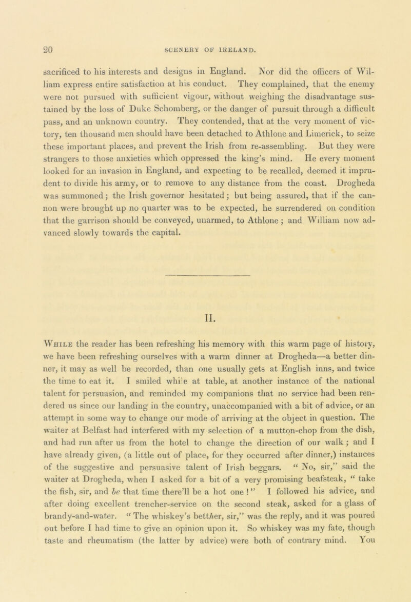 sacrificed to his interests and designs in England. Nor did the officers of Wil- liam express entire satisfaction at his conduct. They complained, that the enemy were not pursued with sufficient vigour, without weighing the disadvantage sus- tained by the loss of Duke Schomberg, or the danger of pursuit through a difficult pass, and an unknown country. They contended, that at the very moment of vic- tory, ten thousand men should have been detached to Athlone and Limerick, to seize these important places, and prevent the Irish from re-assembling. But they were strangers to those anxieties which oppressed the king’s mind. He every moment looked for an invasion in England, and expecting to be recalled, deemed it impru- dent to divide his army, or to remove to any distance from the coast. Drogheda was summoned; the Irish governor hesitated; but being assured, that if the can- non were brought up no quarter was to be expected, he surrendered on condition that the garrison should be conveyed, unarmed, to Athlone ; and William now ad- vanced slowly towards the capital. II. While the reader has been refreshing his memory with this warm page of history, we have been refreshing ourselves with a warm dinner at Drogheda—a better din- ner, it may as well be recorded, than one usually gets at English inns, and twice the time to eat it. I smiled while at table, at another instance of the national talent for persuasion, and reminded my companions that no service had been ren- dered us since our landing in the country, unaccompanied with a bit of advice, or an attempt in some way to change our mode of arriving at the object in question. The waiter at Belfast had interfered with my selection of a mutton-chop from the dish, and had run after us from the hotel to chancre the direction of our walk ; and I O have already given, (a little out of place, for they occurred after dinner,) instances of the suggestive and persuasive talent of Irish beggars. “ No, sir,” said the waiter at Drogheda, when I asked for a bit of a very promising beafsteak, “ take the fish, sir, and be that time there’ll be a hot one ! ” I followed his advice, and after doing excellent trencher-service on the second steak, asked for a glass of brandy-and-water. “ The whiskey’s bett//er, sir,” was the reply, and it was poured out before I had time to give an opinion upon it. So whiskey was my fate, though taste and rheumatism (the latter by advice) were both of contrary mind. You