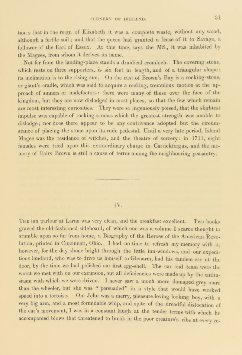 tion s that in the reign of Elizabeth it was a complete waste, without any wood, although a fertile soil ; and that the queen had granted a lease of it to Savage, a follower of the Earl of Essex. At this time, says the MS., it was inhabited by the Magees, from whom it derives its name. Not far from the landing-place stands a druidical cromlech. The covering stone, which rests on three supporters, is six feet in length, and of a triangular shape ; its inclination is to the rising sun. On the east of Brown’s Bay is a rocking-stone, or giant’s cradle, which was said to acquire a rocking, tremulous motion at the ap- proach of sinners or malefactors: there were many of these over the face of the kingdom, but they are now dislodged in most places, so that the few which remain are most interesting curiosities. They were so ingeniously poised, that the slightest impulse was capable of rocking a mass which the greatest strength was unable to dislodge; nor does there appear to be any contrivance adopted but the circum- stance of placing the stone upon its rude pedestal. Until a very late period, Island Magee was the residence of witches, and the theatre of sorcery: in 1711, eight females were tried upon this extraordinary charge in Carrickfergus, and the me- mory of Fairv Brown is still a cause of terror among the neighbouring peasantry. IV. The inn parlour at Larne was very clean, and the oreakfast excellent. Two books graced the old-fashioned sideboard, of which one was a volume I scarce thought to stumble upon so far from home, a Biography of the Heroes of the American Revo- lution, printed in Cincinnati, Ohio. I had no time to refresh mv memorv with it however, for the day shone bright through the little inn-windows, and our expedi- tious landlord, who was to drive us himself to Glenarm, had his tandem-car at the door, by the time we had polished our first egg-shell. The car and team were the worst we met with on our excursion, but all deficiencies were made up by the enthu- siasm with which we were driven. I never saw a much more damaged grey mare than the wheeler, but she was “ persuaded'’ in a style that would have worked speed into a tortoise. Our Jehu was a merry, pleasure-loving looking boy, with a very big arm, and a most formidable whip, and spite of the dreadful dislocation of the car’s movement, I was in a constant laugh at the tender terms with which he accompanied blows that threatened to break in the poor creature’s ribs at every re-