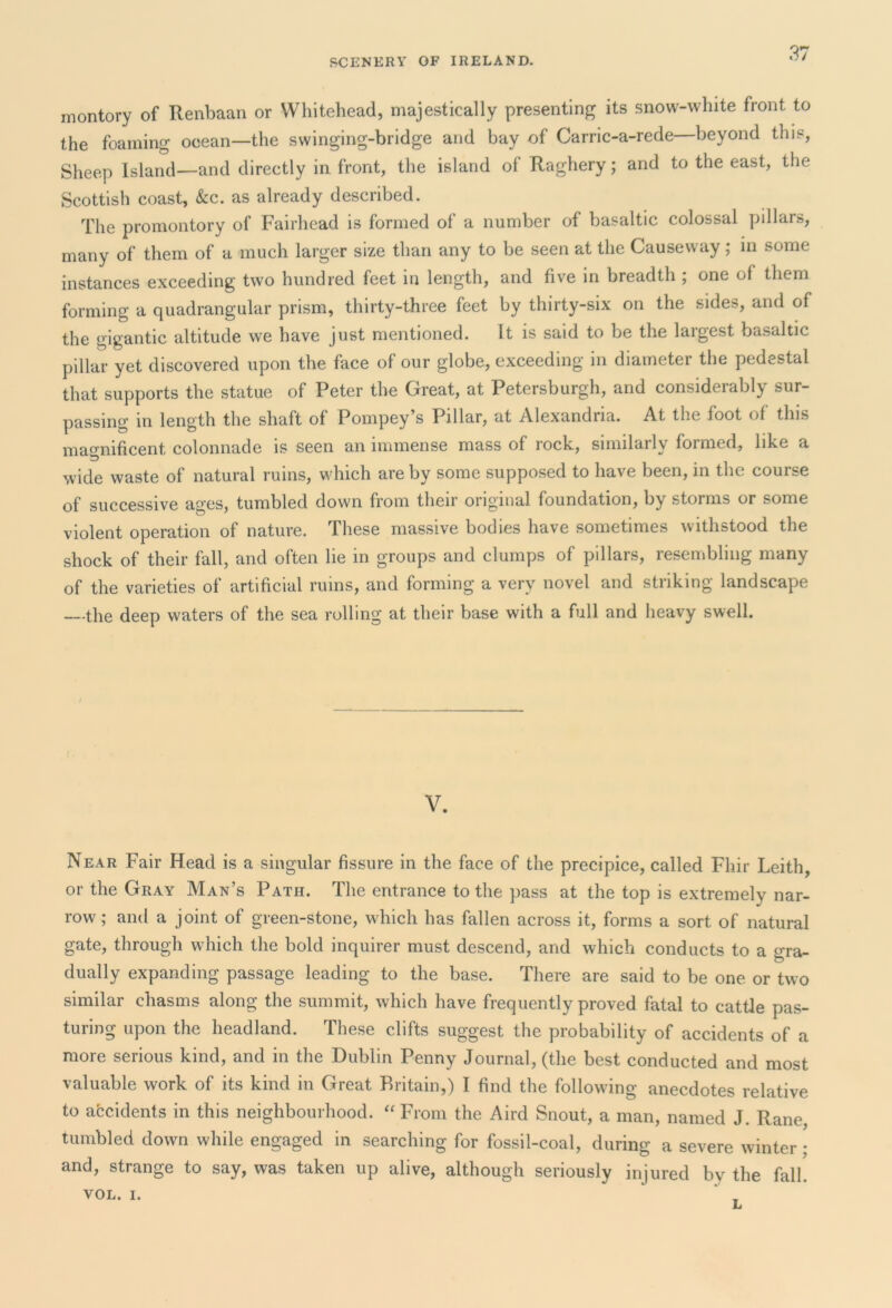 montory of Renbaan or Whitehead, majestically presenting its snow-white front to the foaming ocean—the swinging-bridge and bay of Carric-a-rede—beyond this, Sheep Island—and directly in front, the island of Raghery; and to the east, the Scottish coast, &c. as already described. The promontory of Fairhead is formed of a number of basaltic colossal pillars, many of them of a much larger size than any to be seen at the Causeway; in some instances exceeding two hundred feet in length, and five in breadth ; one of them forming a quadrangular prism, thirty-three feet by thirty-six on the sides, and of the gigantic altitude we have just mentioned. It is said to be the largest basaltic pillar yet discovered upon the face of our globe, exceeding in diameter the pedestal that supports the statue of Peter the Great, at Petersburgh, and considerably sur- passing in length the shaft of Pompey’s Pillar, at Alexandria. At the foot of this magnificent colonnade is seen an immense mass of rock, similarly formed, like a wide waste of natural ruins, which are by some supposed to have been, in the course of successive ages, tumbled down from their original foundation, by storms or some violent operation of nature. These massive bodies have sometimes withstood the shock of their fall, and often lie in groups and clumps of pillars, resembling many of the varieties of artificial ruins, and forming a very novel and striking landscape —the deep waters of the sea rolling at their base with a full and heavy swell. V. Near Fair Head is a singular fissure in the face of the precipice, called Fhir Leith, or the Gray Man’s Path. The entrance to the pass at the top is extremely nar- row ; and a joint of green-stone, which has fallen across it, forms a sort of natural gate, through which the bold inquirer must descend, and which conducts to a gra- dually expanding passage leading to the base. There are said to be one or two similar chasms along the summit, which have frequently proved fatal to cattle pas- turing upon the headland. These clifts suggest the probability of accidents of a more serious kind, and in the Dublin Penny Journal, (the best conducted and most valuable work of its kind in Great Britain,) I find the following anecdotes relative to accidents in this neighbourhood. “ From the Aird Snout, a man, named J. Rane tumbled down while engaged in searching for fossil-coal, during a severe winter • and, strange to say, was taken up alive, although seriously injured by the fall. VOL. i.  .