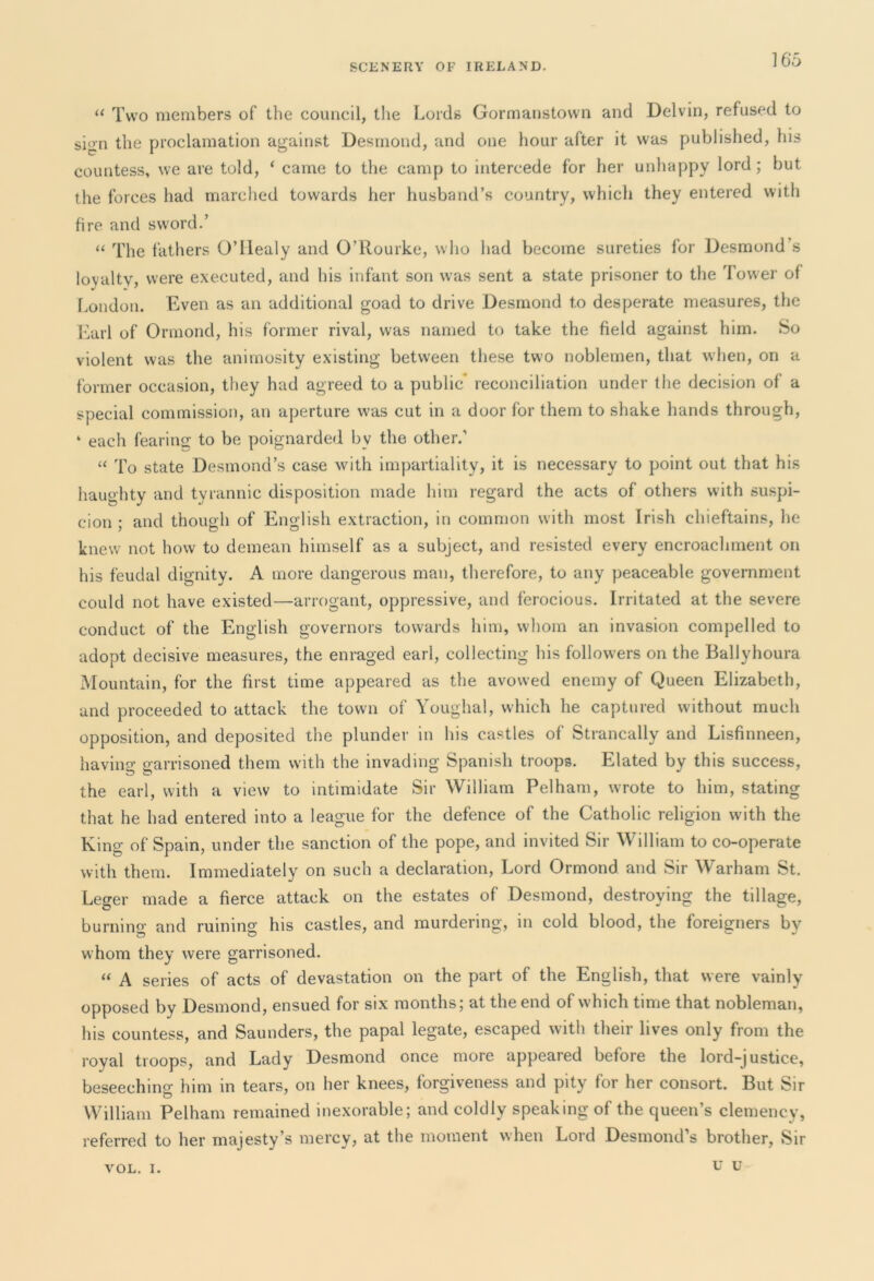 “ Two members of the council, the Lords Gormanstown and Delvin, refused to sion the proclamation against Desmond, and one hour after it was published, his countess, we are told, ‘ came to the camp to intercede for her unhappy lord; but the forces had marched towards her husband’s country, which they entered with fire and sword.’ “ The fathers O’llealy and O’Rourke, who had become sureties for Desmond s loyalty, were executed, and his infant son was sent a state prisoner to the Tower of London. Even as an additional goad to drive Desmond to desperate measures, the Earl of Ormond, his former rival, was named to take the field against him. So violent was the animosity existing between these two noblemen, that when, on a former occasion, they had agreed to a public* reconciliation under the decision of a special commission, an aperture was cut in a door for them to shake hands through, ‘ each fearing to be poignarded by the other.’ “ To state Desmond’s case with impartiality, it is necessary to point out that his haughty and tyrannic disposition made him regard the acts of others with suspi- cion ; and though of English extraction, in common with most Irish chieftains, he knew not how to demean himself as a subject, and resisted every encroachment on his feudal dignity. A more dangerous man, therefore, to any peaceable government could not have existed—arrogant, oppressive, and ferocious. Irritated at the severe conduct of the English governors towards him, whom an invasion compelled to adopt decisive measures, the enraged earl, collecting his followers on the Ballyhoura Mountain, for the first time appeared as the avowed enemy of Queen Elizabeth, and proceeded to attack the town of Youghal, which he captured without much opposition, and deposited the plunder in his castles of Strancally and Lisfinneen, having garrisoned them with the invading Spanish troops. Elated by this success, the earl, with a view to intimidate Sir William Pelham, wrote to him, stating that he had entered into a league for the defence of the Catholic religion with the King of Spain, under the sanction of the pope, and invited Sir William to co-operate with them. Immediately on such a declaration, Lord Ormond and Sir Warham St. Leger made a fierce attack on the estates of Desmond, destroying the tillage, burning and ruining his castles, and murdering, in cold blood, the foreigners by whom they were garrisoned. “ A series of acts of devastation on the part of the English, that were vainly opposed by Desmond, ensued for six months; at the end of which time that nobleman, his countess, and Saunders, the papal legate, escaped with their lives only from the royal troops, and Lady Desmond once more appeared before the lord-justice, beseeching him in tears, on her knees, forgiveness and pity for her consort. But Sir O 7 William Pelham remained inexorable; and coldly speaking of the queen’s clemency, referred to her majesty’s mercy, at the moment when Lord Desmond’s brother, Sir YOL. I. u u