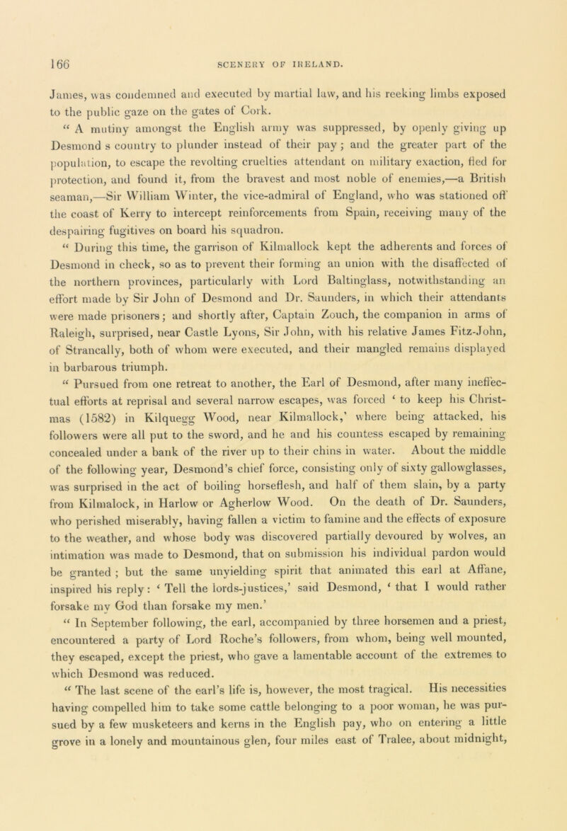 James, was condemned and executed by martial law, and his reeking limbs exposed to the public gaze on the gates ot Cork. “ A mutiny amongst the English army was suppressed, by openly giving up Desmond s country to plunder instead of their pay ; and the greater part of the population, to escape the revolting cruelties attendant on military exaction, fled for protection, and found it, from the bravest and most noble of enemies,—a British seaman,—Sir William Winter, the vice-admiral of England, who was stationed off the coast of Kerry to intercept reinforcements from Spain, receiving many of the despairing fugitives on board his squadron. “ During this time, the garrison of Kilmallock kept the adherents and forces of Desmond in check, so as to prevent their forming an union with the disaffected of the northern provinces, particularly with Lord Baltinglass, notwithstanding an effort made by Sir John of Desmond and Dr. Saunders, in which their attendants were made prisoners; and shortly after, Captain Zouch, the companion in arms of Raleigh, surprised, near Castle Lyons, Sir John, with his relative James Fitz-John, of Strancally, both of whom were executed, and their mangled remains displayed in barbarous triumph. “ Pursued from one retreat to another, the Earl of Desmond, after many ineffec- tual efforts at reprisal and several narrow escapes, was forced ‘ to keep his Christ- mas (1582) in Kilquegg Wood, near Kilmallock,’ where being attacked, his followers were all put to the sword, and he and his countess escaped by remaining concealed under a bank of the river up to their chins in water. About the middle of the following year, Desmond’s chief force, consisting only of sixty gallowglasses, was surprised in the act of boiling horseflesh, and half of them slain, by a party from Kilmalock, in Harlow or Agherlow Wood. On the death of Dr. Saunders, who perished miserably, having fallen a victim to famine and the effects of exposure to the weather, and whose body was discovered partially devoured by wolves, an intimation was made to Desmond, that on submission his individual pardon would be granted ; but the same unyielding spirit that animated this earl at Affane, inspired his reply: i Tell the lords-justices,’ said Desmond, 1 that I would rather forsake mv God than forsake my men.’ “ In September following, the earl, accompanied by three horsemen and a priest, encountered a party of Lord Roche’s followers, from whom, being well mounted, they escaped, except the priest, who gave a lamentable account of the extremes to which Desmond was reduced. “ The last scene of the earl’s life is, however, the most tragical. His necessities having compelled him to take some cattle belonging to a poor woman, he was pur- sued by a few musketeers and kerns in the English pay, who on entering a little grove in a lonely and mountainous glen, four miles east of Tralee, about midnight,