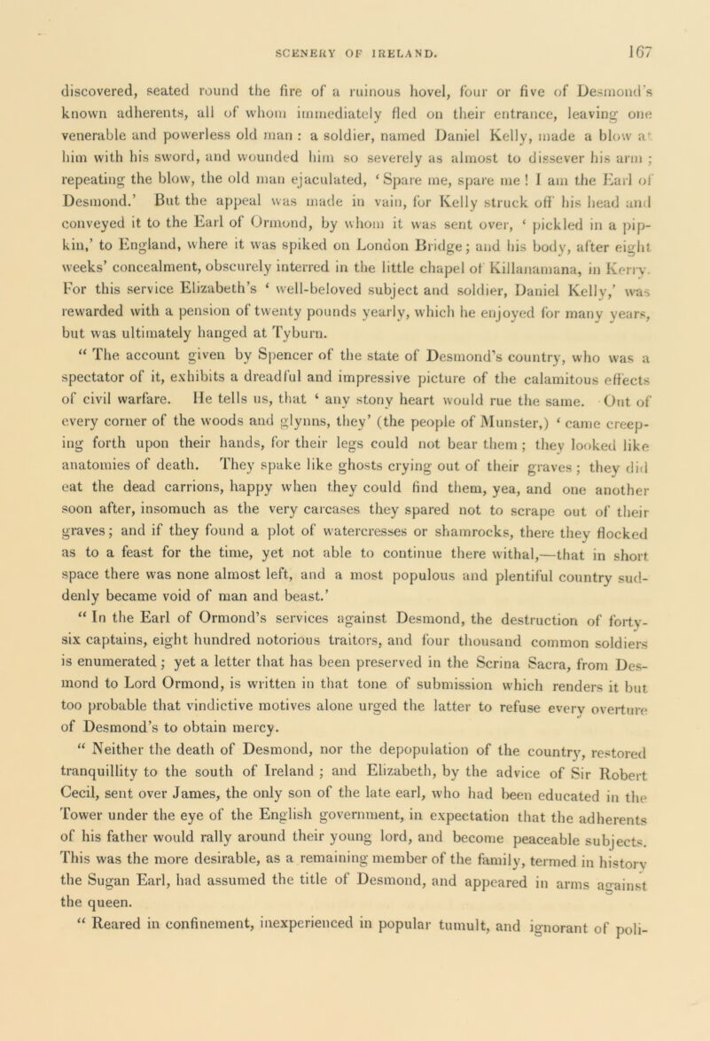 discovered, seated round the fire of a ruinous hovel, four or five of Desmond's known adherents, all of whom immediately fied on their entrance, leaving one venerable and powerless old man : a soldier, named Daniel Kelly, made a blow a’ him with his sword, and wounded him so severely as almost to dissever his arm ; repeating the blow, the old man ejaculated, ‘Spare me, spare me ! I am the Earl of Desmond.’ But the appeal was made in vain, for Kelly struck off his head and conveyed it to the Earl of Ormond, by whom it was sent over, ‘ pickled in a pip- kin,’ to England, where it was spiked on London Bridge; and his body, after eight weeks’ concealment, obscurely interred in the little chapel of Killanamana, in Kerry. For this service Elizabeth’s ‘ well-beloved subject and soldier, Daniel Kelly,’ was rewarded with a pension of twenty pounds yearly, which he enjoyed for many years, but was ultimately hanged at Tyburn. “ The account given by Spencer of the state of Desmond’s country, who was a spectator of it, exhibits a dreadful and impressive picture of the calamitous effects of civil warfare. lie tells us, that ‘ any stony heart would rue the same. Out of every corner of the woods and glynns, they’ (the people of Munster,) ‘ came creep- ing forth upon their hands, for their legs could not bear them ; they looked like anatomies of death. They spake like ghosts crying out of their graves; they did eat the dead carrions, happy when they could find them, yea, and one another soon after, insomuch as the very carcases they spared not to scrape out of their graves; and if they found a plot of watercresses or shamrocks, there they flocked as to a feast for the time, yet not able to continue there withal,—that in short space there was none almost left, and a most populous and plentiful country sud- denly became void of man and beast.’ “ In the Earl of Ormond’s services against Desmond, the destruction of forty- six captains, eight hundred notorious traitors, and four thousand common soldiers is enumerated ; yet a letter that has been preserved in the Scrina Sacra, from Des- mond to Lord Ormond, is written in that tone of submission which renders it but too probable that vindictive motives alone urged the latter to refuse every overture of Desmond’s to obtain mercy. “ Neither the death of Desmond, nor the depopulation of the country, restored tranquillity to the south of Ireland ; and Elizabeth, by the advice of Sir Robert Cecil, sent over James, the only son of the late earl, who had been educated in the Tower under the eye of the English government, in expectation that the adherents of his father would rally around their young lord, and become peaceable subjects This was the more desirable, as a remaining member of the family, termed in history the Sugan Earl, had assumed the title of Desmond, and appeared in arms against the queen. “ Reared in confinement, inexperienced in popular tumult, and ignorant of poli-