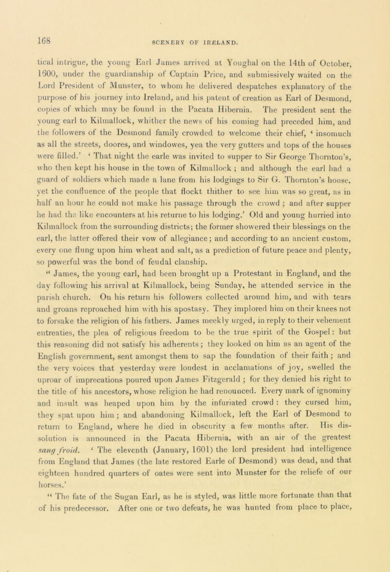 deal intrigue, the young Earl James arrived at Youghal on the 14th of October, 1600, under the guardianship of Captain Price, and submissively waited on the Lord President of Munster, to whom he delivered despatches explanatory of the purpose of his journey into Ireland, and his patent of creation as Earl of Desmond, copies of which may be found in the Pacata Hibernia. The president sent the young earl to Kilmallock, whither the news of his coming had preceded him, and the followers of the Desmond family crowded to welcome their chief, 4 insomuch as all the streets, doores, and windovves, yea the very gutters and tops of the houses were filled.’ 4 That night the earle was invited to supper to Sir George Thornton’s, who then kept his house in the town of Kilmallock ; and although the earl had a guard of soldiers which made a lane from his lodgings to Sir G. Thornton’s house, yet the confluence of the people that flockt thither to see him was so great, as in half an hour he could not make his passage through the crowd ; and after supper he had the like encounters at his returne to his lodging.’ Old and young hurried into Kilmallock from the surrounding districts; the former showered their blessings on the earl, the latter offered their vow of allegiance; and according to an ancient custom, every one flung upon him wheat and salt, as a prediction of future peace and plenty, so powerful was the bond of feudal clanship. 44 James, the young earl, had been brought up a Protestant in England, and the day following his arrival at Kilmallock, being Sunday, he attended service in the parish church. On his return his followers collected around him, and with tears and groans reproached him with his apostasy. They implored him on their knees not to forsake the religion of his fathers. James meekly urged, in reply to their vehement entreaties, the plea of religious freedom to be the true spirit of the Gospel: but this reasoning did not satisfy his adherents; they looked on him as an agent of the English government, sent amongst them to sap the foundation of their faith ; and the very voices that yesterday were loudest in acclamations of joy, swelled the uproar of imprecations poured upon James Fitzgerald ; for they denied his right to the title of his ancestors, whose religion he had renounced. Every mark of ignominy and insult was heaped upon him by the infuriated crowd : they cursed him, they spat upon him ; and abandoning Kilmallock, left the Earl of Desmond to return to England, where he died in obscurity a few months after. His dis- solution is announced in the Pacata Hibernia, with an air of the greatest sang fro id. 4 The eleventh (January, 1601) the lord president had intelligence from England that James (the late restored Earle of Desmond) was dead, and that eighteen hundred quarters of oates were sent into Munster for the reliefe of our horses.’ 44 The fate of the Sugan Earl, as he is styled, was little more fortunate than that of his predecessor. After one or two defeats, he was hunted from place to place,