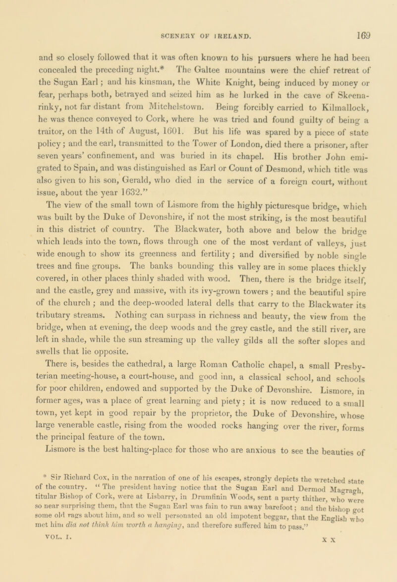and so closely followed that it was often known to his pursuers where he had been concealed the preceding night.* The Galtee mountains were the chief retreat of the Sugan Earl; and his kinsman, the White Knight, being induced by money or fear, perhaps both, betrayed and seized him as he lurked in the cave of Skeena- rinky, not far distant from Mitchelstown. Being forcibly carried to Kilmallock, he was thence conveyed to Cork, where he was tried and found guilty of being a traitor, on the 14th of August, 1601. But his life was spared by a piece of state policy ; and the earl, transmitted to the Tower of London, died there a prisoner, after seven years’ confinement, and was buried in its chapel. His brother John emi- grated to Spain, and was distinguished as Earl or Count of Desmond, which title was also given to his son, Gerald, who died in the service of a foreign court, without issue, about the year 1632.” The view of the small town of Lismore from the highly picturesque bridge, which was built by the Duke of Devonshire, if not the most striking, is the most beautiful in this district of country. The Black water, both above and below the bridge which leads into the town, flows through one of the most verdant of valleys, just wide enough to show its greenness and fertility; and diversified by noble single trees and fine groups. The banks bounding this valley are in some places thickly covered, in other places thinly shaded with wood. Then, there is the bridge itself, and the castle, grey and massive, with its ivy-grown towers ; and the beautiful spire of the church ; and the deep-wooded lateral dells that carry to the Blackwater its tributary streams. Nothing can surpass in richness and beauty, the view from the bridge, when at evening, the deep woods and the grey castle, and the still river, are left in shade, while the sun streaming up the valley gilds all the softer slopes and swells that lie opposite. There is, besides the cathedral, a large Roman Catholic chapel, a small Presby- terian meeting-house, a court-house, and good inn, a classical school, and schools for poor children, endowed and supported by the Duke of Devonshire. Lismore, in former ages, was a place of great learning and piety; it is now reduced to a small town, yet kept in good repair by the proprietor, the Duke of Devonshire, whose large venerable castle, rising from the wooded rocks hanging over the river, forms the principal feature of the town. Lismore is the best halting-place for those who are anxious to see the beauties of * £ir Richard Cox, in the narration of one of his escapes, strongly depicts the wretched state of the country. “ The president having notice that the Sugan Earl and Dermod Magra^h titular Bishop of Cork, were at Lisbarry, in Drumfinin Woods, sent a party thither, who were so near surprising them, that the Sugan Earl was fain to run away barefoot; and the bishop got some old rags about him, and so well personated an old impotent beggar, that the English who met him did not think him worth a hanging, and therefore suffered him to pass.” VOL. I. X X