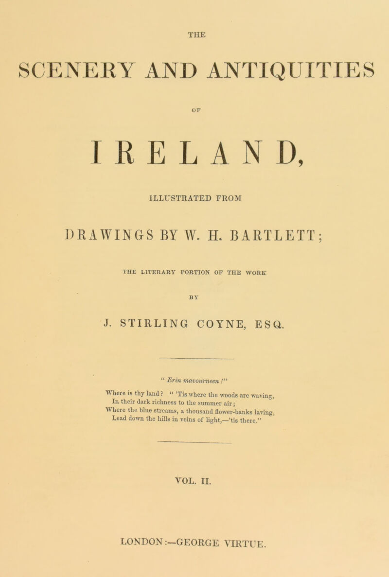 THE SCENEKY AND ANTIQUITIES OF IRELAND, ILLUSTRATED FROM DRAWINGS BY W. H. BARTLETT; THE LITERARY PORTION OF THE WORK BY J. STIRLING COYNE, ESQ. “ Erin mavourneen Where is thy land ? “ ’Tis where the woods are waving, In their dark richness to the summer air; Where the blue streams, a thousand flower-banks laving. Lead down the hills in veins of light,—*tis there. VOL. II. LONDON i—GEORGE VIRTUE.