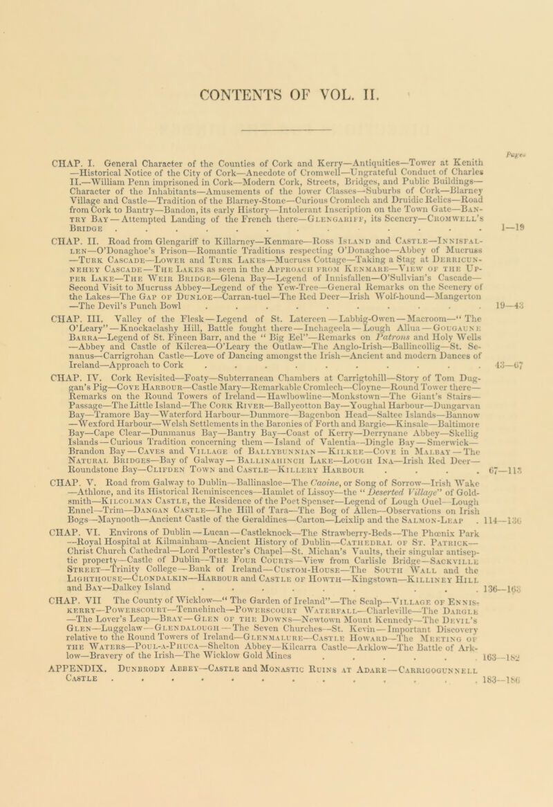 CONTENTS OF VOL. II. f‘Cf;e<- CHAP. I. General Character of the Counties of Cork and Kerry—Antiquities—Tower at Kenith —Historical Notice of the City of Cork—Anecdote of Cromwell—Ungrateful Conduct of Charles II.—William Penn imprisoned in Cork—Modern Cork, Streets, Bridges, and Public Buildings— Character of the Inhabitants—Amusements of the lower Classes—Sulmrbs of Cork—Blarney Village and Castle—Tradition of the Blarney-Stone—Curious Cromlech and Druidic Relics—Road from Cork to Bantry—Bandon, its early Historj'—Intolerant Inscription on the Town Gate—Ban- try Bay — Attempted Landing of the French there—GLENGAUii i’, its Scenery—Cromwell’s Bridge ............ 1—19 CHAP. II. Road from GlengarifF to Killarney—Kenmare—Ros.s Island and C.vstle—Inniseal- LEN—O’Donaghoe’s Prison—Romantic Traditions respecting O’Donaghoe—Abbey of Mucruss —Turk Cascade—Lower and Turk Lakes—Mucruss Cottage—Taking a Stag at Derricun- NEiiEY Cascade—The Lakes as seen in the ApniOACii erom Kenmare—View of the Up- per Lake—The Weir Bridge—Glena Bay—Legend of Innisfallen—O’Sullvian’s Cascade— Second Visit to Mucruss Abbey—Legend of the Yew-Tree—General Remarks on the Scenery of the Lakes—The Gap of Dunloe—Carran-tuel—The Red Deer—Irish Wolf-hound—Mangerton —The Devil’s Punch Bowl .......... 19— CHAP. III. Valley of the Flesk — Legend of St. Latereen — Labbig-Owen — Macroom—“ The O’Leary” — Knockaclashy Hill, Battle fought there — Inchageela — Lough Allua — Gougaene Barra—Legend of St. Fineen Barr, and the “ Big Eel”—Remarks on Patro7is and Holy Wells —Abbey and Castle of Kilcrea—O’Leary the Outlaw—The Anglo-Irish—'Ballincollig—St. Se- nanus—Carrigrohan Castle—Love of Dancing amongst the Irish—Ancient and modern Dances of Ireland—Approach to Cork .......... -l.’J—07 CHAP. IV. Cork Revisited—Foaty—Subterranean Chambers at Carrigtohill—Story of Tom Dug- gan’s Pig—Cove Harbour—Castle Mary—Remarkable Cromlech—Cloyne—Round Tower there— Remarks on the Round Towers of Ireland—Hawlbowline—Monkstown—The Giant’s Stairs— Passage—The Little Island—The Cork River—Ballycotton Bay—Youghal Harbour—Dungarvau Bay—'rramore Bay—Waterford Harbour—Dunmore—Bagenbon Head—Saltee Islands—Bannow —Wexford Harbour—Welsh Settlements in the Baronies of Forth and Bargie—Kinsale—Baltimore Bay—Cape Clear—Dunmanus Bay—Bantry Bay—Coast of Kerry—Derrynane Abbey—Skellig Islands — Curious Tradition concerning them — Island of Valentia—Dingle Bay — Smerwick— Brandon Bay — Caves and Village of Ballybunnian—Kilkee—Cove in Malbay — The Natural Bridges—Bay of Galway — Ballinahinch Lake—Lough Ina—Irish Red Deer— Roundstone Bay—Clifden Town and Castle—Killery Harbour .... t!?—11.’ CHAP, V. Road from Galway to Dublin—Ballinasloe—The Caoine, or Song of Sorrow—Irish Wake —Athlone, and its Historical Reminiscences—Hamlet of Lissoy—the “ Deserted Village of Gold- smith—Kilcolman C.vstle, the Residence of the Poet Spenser—Legend of Lough Uuel—Lough Ennel—Trim—Dangan Castle—The Hill of Tara—The Bog of Allen—Observations on Irish Bogs—Maynooth—Ancient Castle of the Geraldines—Carton—Leixlip and the Salmon-Leap . 114—-l.-jG CHAP. VI. Environs of Dublin — Lucan-—Castleknock—The Strawberry-Beds—The Phoenix Park —Royal Hospital at Kilmainham—Ancient History of Dublin—Cathedral of St. Patrick— Christ Church Cathedral—Lord Portlester’s Chapel—St. Michan’s Vaults, their singular antisep- tic property—Castle of Dublin—The Four Courts—View from Carlisle Bridge—Sackville Street—'Trinity College—Bank of Ireland—Custom-House—'The South Wall and the Lightiiouse—Clondalkin—TLvrbour and C.ystle of Howth—Kingstown—Killiney Hill and Bay—Dalkey Island ...... ... 136 163 CHAP, VII The County of Wicklow—“ The Garden of Ireland”—The Scalp—Village of EnniSt KERRY—PowERSCOURT—Tennehinch—PoAVERScouRT Waterfall—Charleville—The Dargle —The Lover’s Leap—Bray—Glen of the Downs—Newtown iSIount Kennedy—The Devil’s Glen—Luggelaw—Glendalough—The Seven Churches—St. Kevin—Important DiscoA'ery relative to the Round Towers of Ireland—Glenmalure—Castle Hoavard—'The Meeting of THE Waters—Poul-._v-Phuca—Shelton Abbey—Kilcarra Castle—ArkloAv—The Battle of Ark- low—Bravery of the Irish—'The WickloAV Gold Mines ...... 163 Ibii APPENDIX. Dunbrody Abbey—Castle and Monastic Ruins \t Ad.a.re—Carrigogunnell C.VSTLE ............. 183—IMi