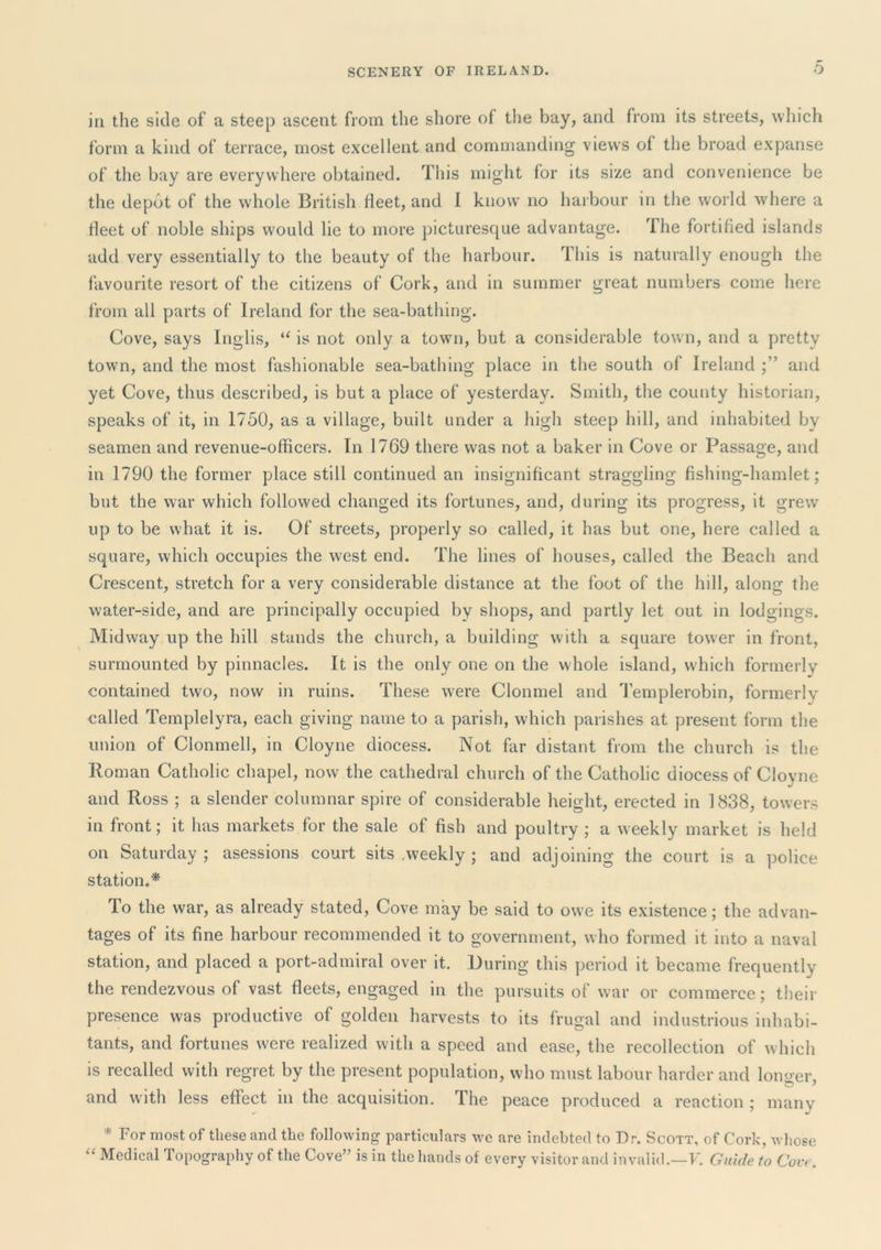 in the side of a steep ascent from the shore of the bay, and from its streets, which form a kind of terrace, most excellent and commanding views of the broad expanse of the bay are everywhere obtained. This might for its size and convenience be the depot of the whole British fleet, and I know no harbour in the world where a fleet of noble ships would lie to more picturesque advantage. The fortified islands add very essentially to the beauty of the harbour. This is naturally enough the favourite resort of the citizens of Cork, and in summer great numbers come here from all parts of Ireland for the sea-bathing. Cove, says Inglis, “ is not only a town, but a considerable town, and a pretty town, and the most fashionable sea-bathing place in the south of Ireland and yet Cove, thus described, is but a place of yesterday. Smith, the county historian, speaks of it, in 1750, as a village, built under a high steep hill, and inhabited by seamen and revenue-officers. In 1769 there was not a baker in Cove or Passage, and in 1790 the former place still continued an insignificant straggling fishing-hamlet; but the war which followed changed its fortunes, and, during its progress, it grew up to be what it is. Of streets, properly so called, it has but one, here called a square, which occupies the west end. The lines of houses, called the Beach and Crescent, stretch for a very considerable distance at the foot of the hill, along the water-side, and are principally occupied by shops, and partly let out in lodgings. Midway up the hill stands the church, a building with a square tower in front, surmounted by pinnacles. It is the only one on the whole island, which formerly contained two, now in ruins. These were Clonmel and 1’emplerobin, formerly called Templelyra, each giving name to a parish, which parishes at present form the union of Clonmell, in Cloyne diocess. Not far distant from the church is the Roman Catholic chapel, now the cathedral church of the Catholic diocess of Cloyne and Ross ; a slender columnar spire of considerable height, erected in 1838, towers in front; it has markets for the sale of fish and poultry ; a weekly market is held on Saturday; asessions court sits .weekly ; and adjoining the court is a police station.* To the war, as already stated. Cove may be said to owe its existence; the advan- tages of its fine harbour recommended it to government, who formed it into a naval station, and placed a port-admiral over it. During this period it became frequently the rendezvous of vast fleets, engaged in the pursuits of war or commerce; their presence was productive of golden harvests to its frugal and industrious inhabi- tants, and fortunes were realized with a speed and ease, the recollection of which is recalled with regret by the present population, who must labour harder and longer, and with less effect in the acquisition. The peace produced a reaction ; many * For most of these and the following particulars we are indebted to Dr. Scott, of Cork, whose Medical Topography of the Cove” is in the hands of every visitor and invalid.—F. Guide to Coir.