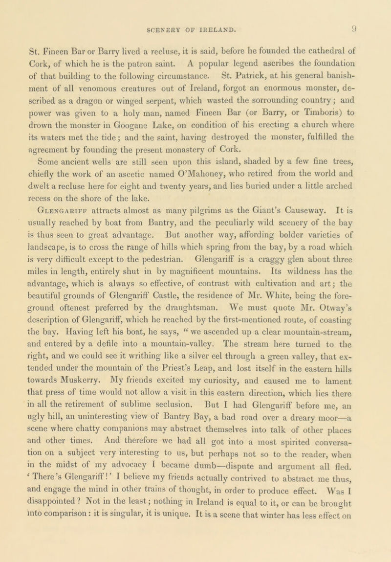 St. Fineen Bar or Barry lived a recluse, it is said, before he founded the cathedral of Cork, of which he is the patron saint. A popular legend ascribes the foundation of that building to the following circumstance. St. Patrick, at his general banish- ment of all venomous creatures out of Ireland, forgot an enormous monster, de- scribed as a dragon or winged serpent, which wasted the sorrounding country; and power was given to a holy man, named Fineen Bar (or Barry, or Timboris) to drown the monster in Googane Lake, on condition of his erecting a church where its waters met the tide; and the saint, having destroyed the monster, fulfilled the agreement by founding the present monastery of Cork. Some ancient wells are still seen upon this island, shaded by a few fine trees, chiefly the work of an ascetic named O’Mahoney, who retired from the world and dwelt a recluse here for eight and twenty years, and lies buried under a little arched recess on the shore of the lake. Glengariff attracts almost as many pilgrims as the Giant’s Causeway. It is usually reached by boat from Bantry, and the peculiarly wild scenery of the bay is thus seen to great advantage. But another way, affording bolder varieties of landscape, is to cross the range of hills which spring from the bay, by a road which is very difficult except to the pedestrian. Glengariff is a craggy glen about three miles in length, entirely shut in by magnificent mountains. Its wdldness has the advantage, which is always so effective, of contrast with cultivation and art; the beautiful grounds of Glengariff Castle, the residence of Mr. White, being the fore- ground oftenest preferred by the draughtsman. We must quote Mr. Otway’s description of Glengariff, which he reached by the first-mentioned route, of coasting the bay. Having left his boat, he says, “ we ascended up a clear mountain-stream, and entered by a defile into a mountain-valley. The stream here turned to the right, and we could see it writhing like a silver eel through a green valley, that ex- tended under the mountain of the Priest’s Leap, and lost itself in the eastern hills towards Muskerry. My friends excited my curiosity, and caused me to lament that press of time would not allow a visit in this eastern direction, which lies there in all the retirement of sublime seclusion. But I had Glengariff before me, an ugly hill, an uninteresting view of Bantry Bay, a bad road over a dreary moor—a scene where chatty companions may abstract themselves into talk of other places and other times. And therefore we had all got into a most spirited conversa- tion on a subject very interesting to us, but perhaps not so to the reader, when in the midst of my advocacy I became dumb—dispute and argument all fled. ^ There’s Glengariff! ’ I believe my friends actually contrived to abstract me thus, and engage the mind in other trains of thought, in order to produce effect. Was I disappointed ? Not in the least; nothing in Ireland is equal to it, or can be brought into comparison: it is singular, it is unique. It is a scene that winter has less effect on