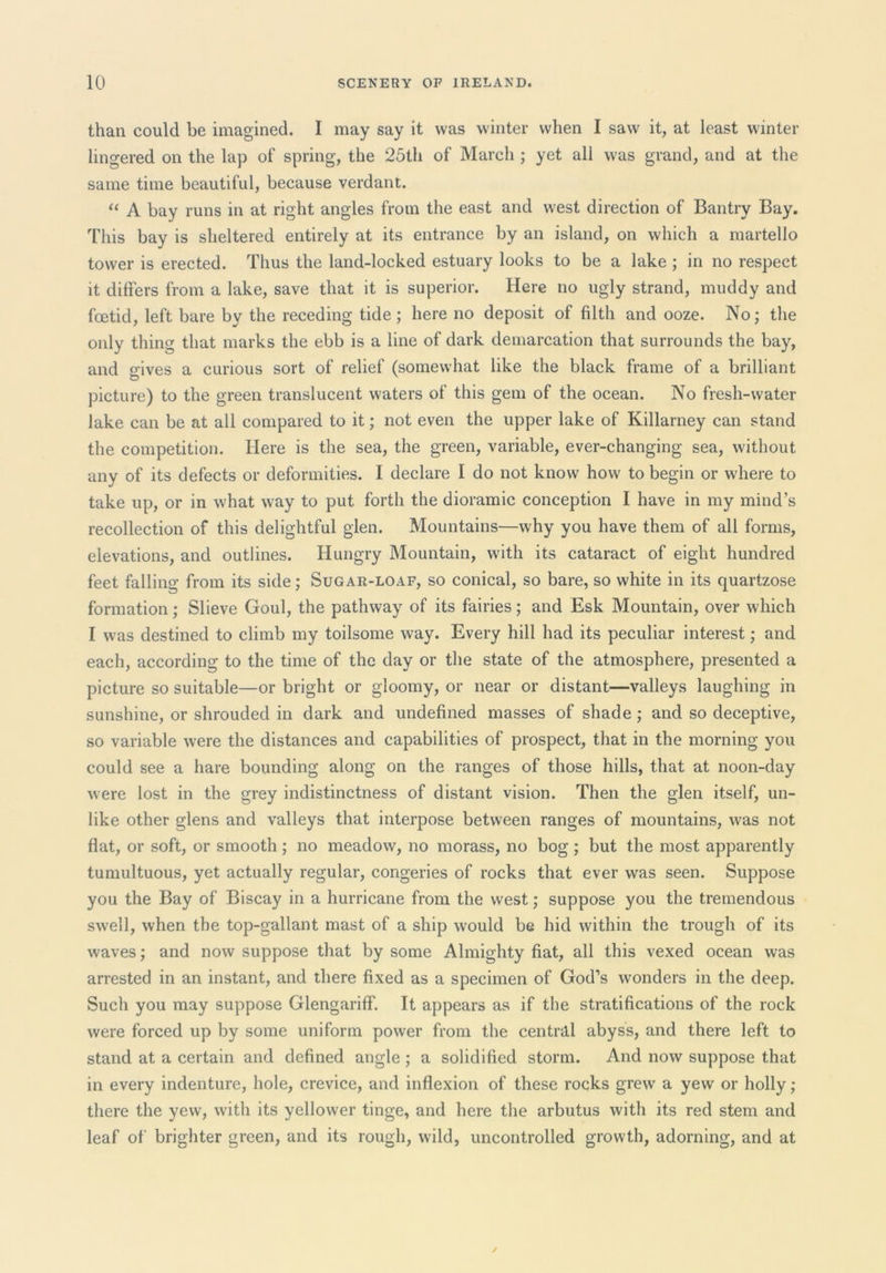 than could be imagined. I may say it was winter when I saw it, at least winter lingered on the lap of spring, the 25th of March ; yet all was grand, and at the same time beautiful, because verdant. “ A bay runs in at right angles from the east and west direction of Bantry Bay. This bay is sheltered entirely at its entrance by an island, on which a martello tower is erected. Thus the land-locked estuary looks to be a lake ; in no respect it differs from a lake, save that it is superior. Here no ugly strand, muddy and foetid, left bare by the receding tide ; here no deposit of filth and ooze. No; the only thing that marks the ebb is a line of dark demarcation that surrounds the bay, and gives a curious sort of relief (somewhat like the black frame of a brilliant picture) to the green translucent waters of this gem of the ocean. No fresh-water lake can be at all compared to it; not even the upper lake of Killarney can stand the competition. Here is the sea, the green, variable, ever-changing sea, without any of its defects or deformities. I declare I do not know how to begin or where to take up, or in what way to put forth the dioramic conception I have in my mind’s recollection of this delightful glen. Mountains—why you have them of all forms, elevations, and outlines. Hungry Mountain, with its cataract of eight hundred feet falling from its side; Sugar-loaf, so conical, so bare, so white in its quartzose formation; Slieve Goul, the pathway of its fairies; and Esk Mountain, over which I was destined to climb my toilsome way. Every hill had its peculiar interest; and each, according to the time of the day or the state of the atmosphere, presented a picture so suitable—or bright or gloomy, or near or distant—valleys laughing in sunshine, or shrouded in dark and undefined masses of shade; and so deceptive, so variable were the distances and capabilities of prospect, that in the morning you could see a hare bounding along on the ranges of those hills, that at noon-day were lost in the grey indistinctness of distant vision. Then the glen itself, un- like other glens and valleys that interpose between ranges of mountains, was not flat, or soft, or smooth ; no meadow, no morass, no bog ; but the most apparently tumultuous, yet actually regular, congeries of rocks that ever was seen. Suppose you the Bay of Biscay in a hurricane from the west; suppose you the tremendous swell, when the top-gallant mast of a ship would be hid within the trough of its waves; and now suppose that by some Almighty fiat, all this vexed ocean was arrested in an instant, and there fixed as a specimen of God’s wonders in the deep. Such you may suppose GlengarifF. It appears as if the stratifications of the rock were forced up by some uniform power from the central abyss, and there left to stand at a certain and defined angle ; a solidified storm. And now suppose that in every indenture, hole, crevice, and inflexion of these rocks grew a yew or holly; there the yew, with its yellower tinge, and here the arbutus with its red stem and leaf of brighter green, and its rough, wild, uncontrolled growth, adorning, and at