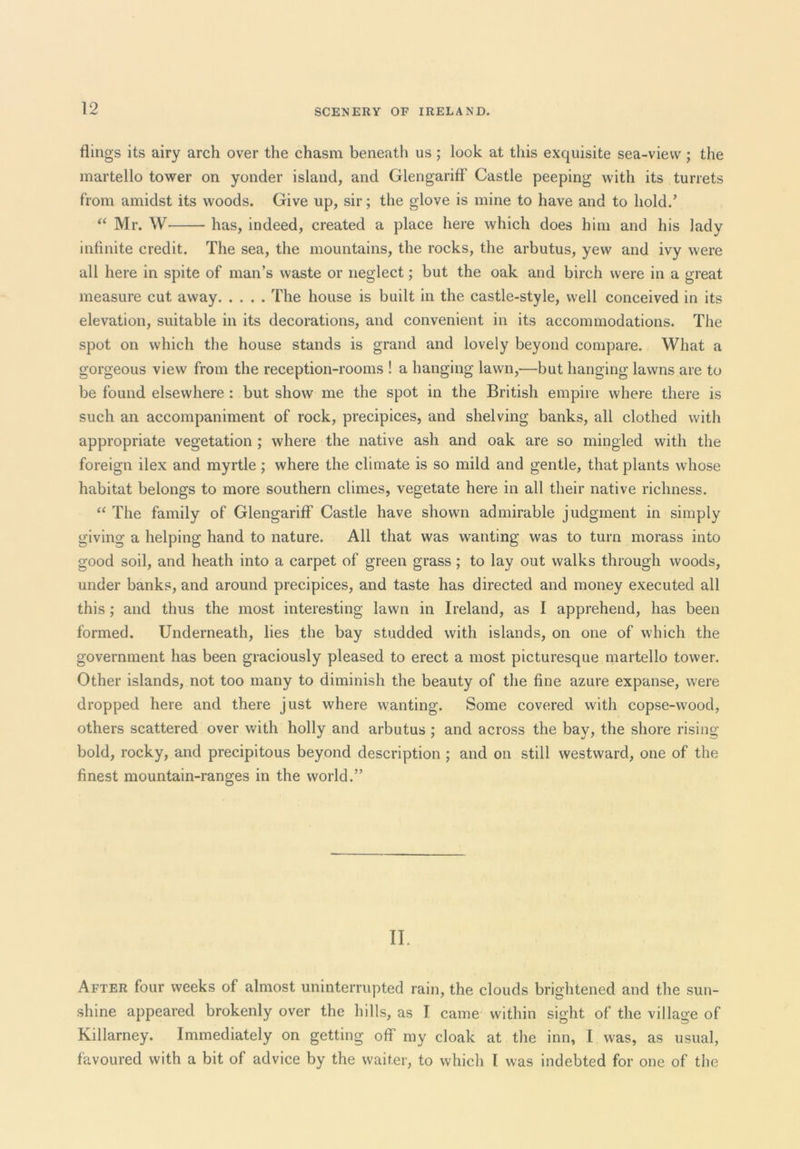 flings its airy arch over the chasm beneath us; look at this exquisite sea-view; the martello tower on yonder island, and Glengariff Castle peeping with its turrets from amidst its woods. Give up, sir; the glove is mine to have and to hold.’ “ Mr. W has, indeed, created a place here which does him and his lady infinite credit. The sea, the mountains, the rocks, the arbutus, yew and ivy were all here in spite of man’s waste or neglect; but the oak and birch were in a great measure cut away The house is built in the castle-style, well conceived in its elevation, suitable in its decorations, and convenient in its accommodations. The spot on which the house stands is grand and lovely beyond compare. What a gorgeous view from the reception-rooms ! a hanging lawn,—but hanging lawns are to be found elsewhere: but show me the spot in the British empire where there is such an accompaniment of rock, precipices, and shelving banks, all clothed with appropriate vegetation ; where the native ash and oak are so mingled with the foreign ilex and myrtle; where the climate is so mild and gentle, that plants whose habitat belongs to more southern climes, vegetate here in all their native richness. The family of Glengariff Castle have shown admirable judgment in simply giving a helping hand to nature. All that was wanting was to turn morass into good soil, and heath into a carpet of green grass; to lay out walks through woods, under banks, and around precipices, and taste has directed and money executed all this; and thus the most interesting lawn in Ireland, as I apprehend, has been formed. Underneath, lies the bay studded with islands, on one of which the government has been graciously pleased to erect a most picturesque martello tower. Other islands, not too many to diminish the beauty of the fine azure expanse, were dropped here and there just where wanting. Some covered with copse-wood, others scattered over with holly and arbutus ; and across the bay, the shore rising bold, rocky, and precipitous beyond description ; and on still westward, one of the finest mountain-ranges in the world.” II. After four weeks of almost uninterrupted rain, the clouds brightened and the sun- shine appeared brokenly over the hills, as I came within sight of the village of Killarney. Immediately on getting off my cloak at the inn, I was, as usual, favoured with a bit of advice by the waiter, to which I was indebted for one of the