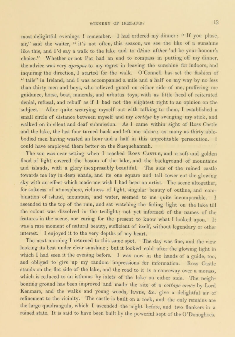 most delightful evenings I remember. I had ordered my dinner: If you plase, sir,” said the waiter, it's not often, this season, we see the like of a sunshine like this, and I’d say a walk to the lake and to d/dne aft/mr 'ud be your honour’s choice.” Whether or not Pat had an end to compass in putting off my dinner, the advice was very apropos to my regret in leaving the sunshine for indoors, and inquiring the direction, I started for the walk. O’Connell has set the fashion of “ tails” in Ireland, and I was accompanied a mile and a half on my way by no less than thirty men and boys, who relieved guard on either side of me, proH'ering me guidance, horse, boat, minerals, and arbutus toys, with as little heed of reiterated denial, refusal, and rebuff as if I had not the slightest right to an opinion on the subject. After quite wearying myself out with talking to them, I established a small circle of distance between myself and my cortege by swinging ray stick, and walked on in silent and deaf submission. As I came within sight of Ross Castle and the lake, the last four turned back and left me alone; as many as thirty able- bodied men having wasted an hour and a half in this unprofitable persecution. I could have employed them better on the Susquehannah. The sun was near setting when I reached Ross Castle, and a soft and golden flood of light covered the bosom of the lake, and the background of mountains and islands, with a glory inexpressibly beautiful. The side of the ruined castle towards me lay in deep shade, and its one square and tall tower cut the glowing- sky with an effect which made me wish I had been an artist. The scene altogether, for softness of atmosphere, richness of light, singular beauty of outline, and com- bination of island, mountain, and water, seemed to me quite incomparable. I ascended to the top of the ruin, and sat watching the fading light on the lake till the colour was dissolved in the twilight; not yet informed of the names of the features in the scene, nor caring for the present to know what I looked upon. It was a rare moment of natural beauty, sufficient of itself, without legendary or other interest. I enjoyed it to the very depths of my heart. The next morning I returned to this same spot. The day was fine, and the view looking its best under clear sunshine ; but it looked cold after the slowino' licrht in which I had seen it the evening before. I was now in the hands of a o-uide too and obliged to give up my random impressions for information. Ross Castle stands on the flat side of the lake, and the road to it is a causeway over a morass, which is reduced to an isthmus by inlets of the lake on either side. The neigh- bouring ground has been improved and made the site of a cottage ornee by Lord Kenmare, and the walks and young woods, lawns, &c. give a delightful air of refinement to the vicinity. The castle is built on a rock, and the only remains are tlie large quadrangula, which I ascended the night before, and two flankers in a ruined state. It is said to have been built by the powerful sept of the O’Donoghoes.