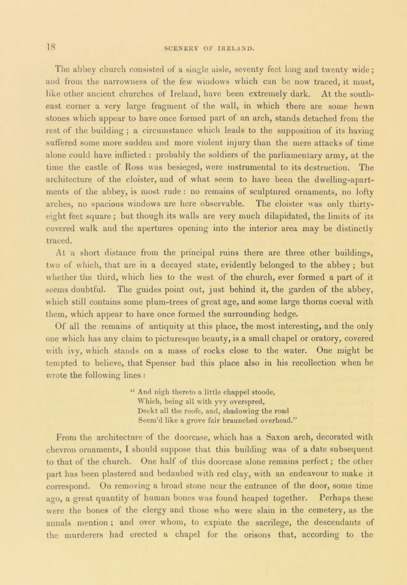 The abbey church consisted of a single aisle, seventy feet long and twenty wide; and from the narrowness of the few windows which can be now traced, it must, like other ancient churches of Ireland, have been extremely dark. At the south- east corner a very large fragment of the wall, in which there are some hewn stones which appear to have once formed part of an arch, stands detached from the rest of the building ; a circumstance which leads to the supposition of its having suffered some more sudden and more violent injury than the mere attacks of time alone could have inflicted : probably the soldiers of the parliamentary army, at the time the castle of Ross was besieged, were instrumental to its destruction. The architecture of the cloister, and of what seem to have been the dwelling-apart- ments of the abbey, is most rude : no remains of sculptured ornaments, no lofty arches, no spacious windows are here observable. The cloister was only thirty- eight feet square; but though its walls are very much dilapidated, the limits of its covered w^alk and the apertures opening into the interior area may be distinctly traced. At a short distance from the principal ruins there are three other buildings, two of which, that are in a decayed state, evidently belonged to the abbey ; but whether the third, which lies to the west of the church, ever formed a part of it seems doubtful. The guides point out, just behind it, the garden of the abbey, which still contains some plum-trees of great age, and some large thorns coeval with them, which appear to have once formed the surrounding hedge. Of all the remains of antiquity at this place, the most interesting, and the only one which has any claim to picturesque beauty, is a small chapel or oratory, covered with ivy, which stands on a mass of rocks close to the water. One might be tempted to believe, that Spenser had this place also in his recollection when he wrote the following lines : “ And nigh thereto a little chappel stoode. Which, being all with yvy overspred, Deckt all the roofe, and, shadowing the road Seem’d like a grove fair braunched overhead.” From the architecture of the doorcase, which has a Saxon arch, decorated with chevron ornaments, I should suppose that this building was of a date subsequent to that of the church. One half of this doorcase alone remains perfect; the other part has been plastered and bedaubed with red clay, with an endeavour to make it correspond. On removing a broad stone near the entrance of the door, some time ago, a great quantity of human bones was found heaped together. Perhaps these were the bones of the clergy and those who were slain in the cemetery, as the annals mention; and over whom, to expiate the sacrilege, the descendants of the murderers had erected a chapel for the orisons that, according to the