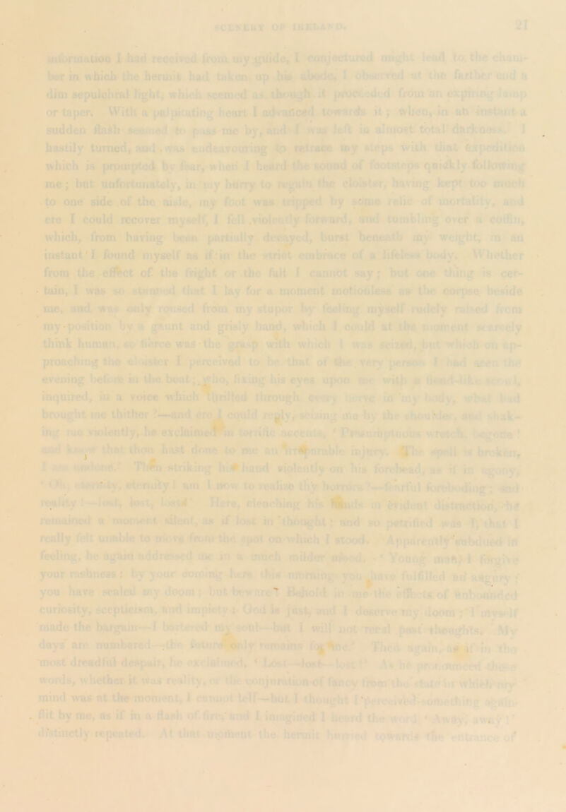 21 intofoiauOQ 1 had received <h)m my guide, I conjectured ought lead to. the cham- her in which the hermit had taken, up hie ahode, I observed at the farther end a dim sepuIohmlJight, which, seemed as*, though* it pwceded from “an expiring Jump or tapen With npalpkatlng heart I adratlced .toiraid^ it; tvheu,dn ah nwtsuit a sudden fta^h seedied to p.iss luc by, and! wa» left in almost^ total'dark nos?.' I hastily turned, and., was eadeavouring tp retrace »y steps with that fexpcKlition which is prouaptod by fear, when* 1 heard Uie sotiad of footsteps qoi(^ly.follotting me; btit unfortunately, in “my hurry to rcgainjhe ebister, having kept too mneh to one side,of the aisle, my foot was tripped by some relic of mortality, and ere I could recover myself^ I fell,violently forward, and tumbling ovef a coffin, which, from having been partially decked, burst bcncp.tb my weight, m an instant'I found myself as if‘in the strict embrace of a lifeless body. Whether * from the efi^bet of the fright or .the fall I cannot say; but one tbuig is cer- tain, I was so stwm^od that I lay-for a moment motionless aw the corpse, beside •. * me, and wm only rmised from my stupor by foelrng myself rudely raided from my-position by a gWunt and grisly hai^, which 1 could at j.be moment icarcely think huraati, so tierce was thevmh which 1 was seized, but which on ap- proaching the ch>is4er f perceivetl to be that of Ibe. very .person 1 seen th^ evening befosto tn ilie boat;^^ho, fixing his eyes upon roc with « fiend-like scr wl, inquired, in a voice wfaioh^brilled tlirough ev»iry *:ciwc in my tody, what hud brought me thither ?.k-and crei cquld rc|Jy,-seizing me by the sbouWer. ami shak- ing me violently, he excIaimeWn terrific acceata, ' Pm^mbpluous Avrotdb^ l*cgorle ! awl that thou bast done to me an ri^nnihle hijurr* s^pell W broken, 1 am aiKtottd.^ striking h •hand violently on liis forehead, as H in agony^ * <.>b> ctemUy, etemiity t am 1 now to realize t% horrors?—fearful foreKxling; -sad* reality I—lost, lost, Here, deoching his is in Evident di8tnw*tioii, >btf remained r moii^nt silent, o« if lost iiitthhoght; and so j>«trifird w ds I really felt utmble to mova fromthe spot on-which I stood. ^Apparcotly'^subduetl 1ft feeling, he again addressed mc-in a much milder friWh - ‘ Yonftg maftf I fiJrgiv^ your rashness J by your coming Jicra thia .mnrningr you ^lava fulfilled arf aUgorj'; you have scaled my doom ; but beware^ Behohi in .’me^tbe effi-:U.of «inbot^ded curiosity, scepticism, aud impiety j God w just, and I deserx'emy doom I’l'rtyaolf 'made the l^rgam—I bartered mv sotil—bm I wilf not T«^al pi»t‘:*tlrou^itsr ,My days' arc numbered—thn iwtur^ily nimains Tlied again,. ai»^' in thiy -most dreadful despair, lie exclaimed, * Losf--.loj*ts-lo8t V M be pronotS^ words, whether it Was reality, or the conjnration^f ftCnoy tftom'lhu'state, mind was at the moment, 1 cannot lelf—but 1 thought r'percftivb^>^dmetbiftl^ o^fn. flit by roe, as if m a ftash of.fin?;'and I imagined 1 beard the word ' .Awityi awn^‘!*