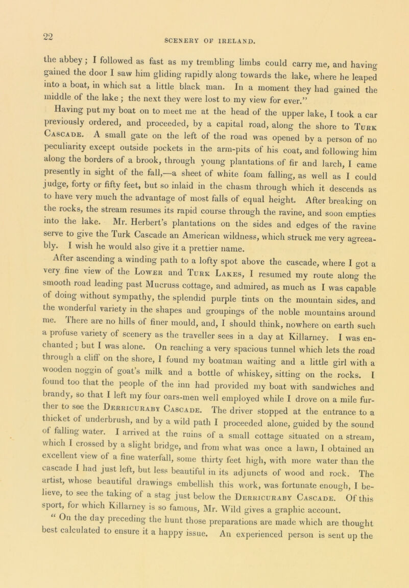 SCENERY OF IRELAND. the abbey ; I followed as fast as my trembling limbs could carry me, and having- pined the door I saw him gliding rapidly along towards the lake, where he leaped into a boat, m which sat a little black man. In a moment they had gained the middle of the lake; the next they were lost to my view for ever.” Having put my boat on to meet me at the head of the upper lake, I took a car previously ordered, and proceeded, by a capital road, along the shore to Turk Cascade. A small gate on the left of the road was opened by a person of no peculiarity except outside pockets in the arm-pits of his coat, and following him along the borders of a brook, through young plantations of fir and larch, I'’came presently in sight of the fall,—a sheet of white foam falling, as well as I could judge, forty or fifty feet, but so inlaid in the chasm through which it descends as to have very much the advantage of most falls of equal height. After breaking on the rocks, the stream resumes its rapid course through the ravine, and soon empties into the lake. Mr. Herbert’s plantations on the sides and edges of the ravine serve to give the Turk Cascade an American wildness, which struck me very agreea- bly. I wish he would also give it a prettier name. After ascending a winding path to a lofty spot above the cascade, where I got a very fine view of the Lower and Turk Lakes, I resumed my route along the smooth road leading past Mucruss cottage, and admired, as much as I was capable of doing without sympathy, the splendid purple tints on the mountain sides, and the wonderful variety m the shapes and groupings of the noble mountains around me. ’Ihere are no hills of finer mould, and, I should think, nowhere on earth such a profuse variety of scenery as the traveller sees in a day at Killarney. I was en- chanted ; but I was alone. On reaching a very spacious tunnel which lets the road through a cliff on the shore, 1 found my boatman waiting and a little girl with a wooden noggin of goat s milk and a bottle of whiskey, sitting on the rocks. I found too that the people of the inn had provided my boat with sandwiches and brandy, so that I left my four oars-men well employed while I drove on a mile fur- ther to see the Derricuraby Cascade. The driver stopped at the entrance to a thicket of underbi ush, and by a wild path I proceeded alone, guided by the sound of falling water. I arrived at the ruins of a small cottage situated on a stream, which I ciossed by a slight bridge, and from what was once a lawn, 1 obtained an excellent view of a fine waterfall, some thirty feet high, with more water than the cascade I had just left, but less beautiful in its adjuncts of wood and rock. The aitist, whose beautiful drawings embellish this work, was fortunate enough, I be- lieve, to see the taking of a stag just below the Derricuraby Cascade. Of this spoit, foi which Killainey is so famous, Mr. Wild gives a graphic account. On the day pieceding the hunt those preparations are made which are thought best calculated to ensure it a happy issue. An experienced person is sent up the