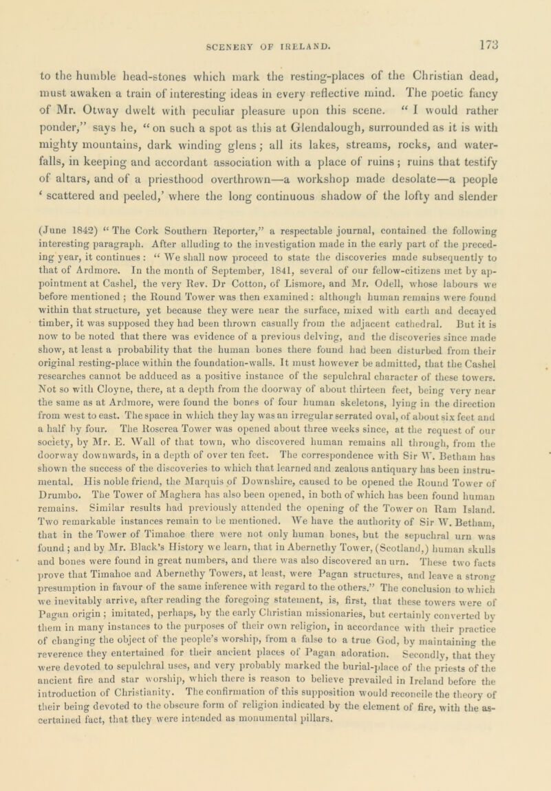 to the humble head-stones which mark the resting-places of the Christian dead, must awaken a train of interesting ideas in every reflective mind. The poetic fancy of Mr. Otway dwelt with peculiar pleasure upon this scene. “ I would rather ponder,” says he, “ on such a spot as this at Glendalough, surrounded as it is with mighty mountains, dark winding glens ; all its lakes, streams, rocks, and water- falls, in keeping and accordant association with a place of ruins; ruins that testify of altars, and of a priesthood overthrown—a workshop made desolate—a people ‘ scattered and peeled,’ where the long continuous shadow of the lofty and slender (June 1842) “The Cork Southern Reporter,” a respectable journal, contained the following interesting paragraph. After alluding to the investigation made in the early part of the ]3reced- ing year, it continues : “We shall now proceed to state the discoveries made subsequently to that of Ardmore. In the month of September, 1841, several of our fellow-citizens met by ap- pointment at Cashel, the very Rev. Dr Cotton, of Lismore, and Mr. Odell, whose labours we before mentioned ; the Round Tow'er was then examined: although human remains were found within that structure, yet because they were near the surface, mixed with earth and decayed timber, it was supposed they had been thrown casually from the adjacent cathedral. But it is now to be noted that there was evidence of a previous delving, and the discoveries since made show, at least a probability that the human bones there found had been disturbed from their original resting-place within the foundation-walls. It must however be admitted, that the Cashel researches cannot be adduced as a positive instance of the sepulchral character of these towers. Not so with Cloyne, there, at a depth from the doorway of about thirteen feet, being very near the same as at Ardmore, were found the bones of four human skeletons, lying in the direction from west to east. The space in which they lay w'as an irregular serrated oval, of about six feet and a half by four. The Roscrea Tower was opened about three weeks since, at the request of our society, by Mr. E. Wall of that town, who discovered human remains all through, from the doorway downwards, in a depth of over ten feet. The correspondence wdth Sir W. Betham has shown the success of the discoveries to which that learned and zealous antiquary has been instru- mental. His noble friend, the Marquis pf Downshire, caused to be opened the Round Tower of Drumbo. The Tower of Maghera has also been ojjened, in both of which has been found human remains. Similar results had previously attended the opening of the Tower on Ram Island. Two remarkable instances remain to be mentioned. We have the authority of Sir W. Betham, that in the Tower of Timahoe there were not only human bones, but the sepuchral urn was found ; and by Mr. Black’s History we learn, that in Abernethy Tower, (Scotland,) humaji skulls and bones were found in great numbers, and there was also discovered an urn. These two facts prove that Timahoe and Abernethy Towers, at least, were Pagan structures, and leave a stron<r presumption in favour of the same inference with regard to the others.” The conclusion to which we inevitably arrive, after reading the foregoing statement, is, first, that these towers were of Pagan origin ; imitated, perhaps, by the early Christian missionaries, but certainly converted bv them in many instances to the purposes of their own religion, in accordance with their practice of changing the object of the people’s worship, from a false to a true God, by maintaining the reverence they entertained for their ancient places of Pagan adoration. Secondly, that they were devoted to sepulchral uses, and very probably marked the burial-jdace of the priests of the ancient fire and star worship, 'which there is reason to believe prevailed in Ireland before the introduction of Christianity. The confirmation of this supposition would reconcile the theory of their being devoted to the obscTire form of religion indicated by the element of fire, with the as- certained fact, that they were intended as monumental pillars.