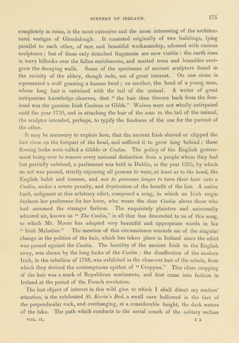completely in ruins, is the most extensive and the most interesting of the architec- tural vestiges of Glendalough. It consisted originally of two buildings, lying parallel to each other, of rare and beautiful workmanship, adorned with curious sculptures; but of these only detached fragments are now visible: the earth rises in wavy hillocks over the fallen enrichments, and matted trees and brambles over- grow the decaying walls. Some of the specimens of ancient sculpture found in the vicinity of the abbey, though rude, are of great interest. On one stone is represented a wolf gnawing a human head ; on another, the head of a young man, whose long hair is entwined with the tail of the animal. A writer of great antiquarian knowledge observes, that “ the hair thus thrown back from the fore- head was the genuine Irish Cooleen or Glibb.” Wolves were not wholly extirpated until the year 1710, and in attaching the hair of the man to the tail of the animal, the sculptor intended, perhaps, to typify the fondness of the one for the pursuit of the other. It may be necessary to explain here, that the ancient Irish shaved or clipped the liair close on the forepart of the head, and suffered it to grow long behind : these Hovving locks were called a Glihhe or Coolin. The policy of the English govern- ment being ever to remove every national distinction from a people whom they had but partially subdued, a parliament was held in Dublin, in the year 1295, by which an act was passed, strictly enjoining all persons to wear, at least as to the head, the English habit and tonsure, and not to 'presume longer to turn their hair into a Coolin, under a severe penalty, and deprivation of the benefit of the law. A native bard, indignant at this arbitrary edict, composed a song, in which an Irish virgin declares her preference for her lover, who wears the dear Coolin above those who had assumed the stranger fashion. The exquisitely plaintive and universally admired air, known as The Coolin,'’ is all that has descended to us of this song, to which Mr. Moore has adapted very beautiful and appropriate words in his “ Irish Melodies.” The mention of this circumstance reminds me of the singular change in the politics of the hair, which has taken place in Ireland since the edict was passed against the Coolin. The hostility of the ancient Irish to the English sway, was shown by the long locks of the Coolin ; the disaffection of the modern Irish, in the rebellion of 1798, was exhibited in the close-cut hair of the rebels, from which they derived the contemptuous epithet of Croppies.” This close cropping of the hair was a mark of Republican sentiments, and first came into fashion in Ireland at the period of the French revolution. The last object of interest in this wild glen to which I shall direct my readers’ attention, is the celebrated St. Kevin’s Bed, a small cave hollowed in the face of the perpendicular rock, and overhanging, at a considerable height, the dark waters of the lake. The path which conducts to the aerial couch of the solitary recluse VOL. II. z z