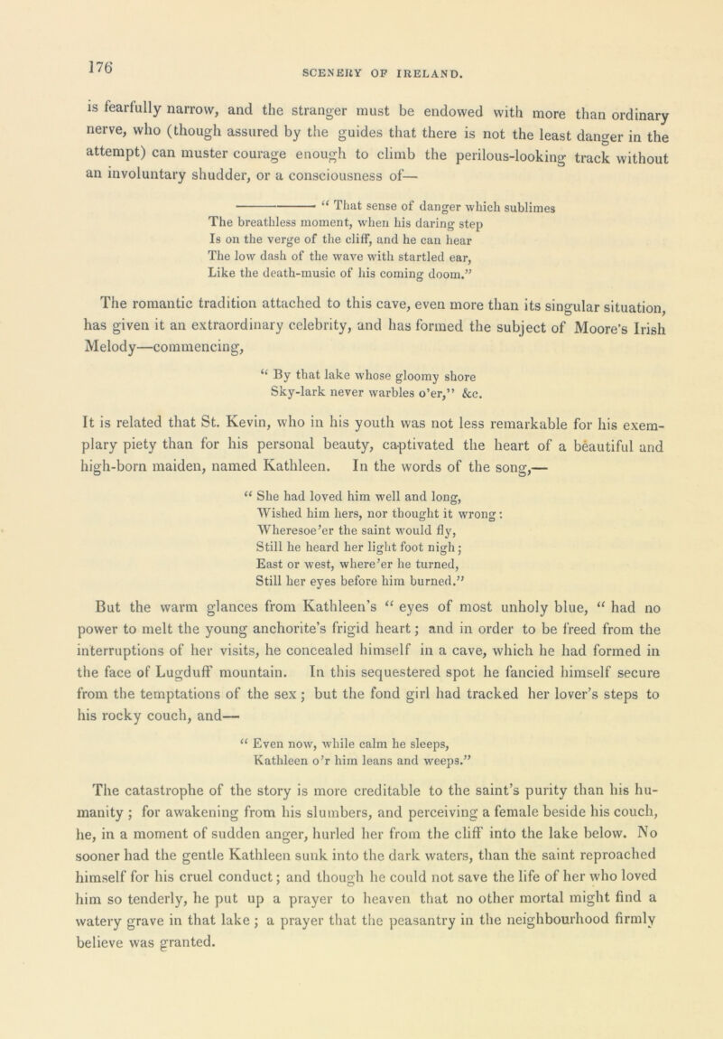 SCENEUY OP IRELAND. IS fearfully narrow, and the stranger must be endowed with more than ordinary nerve, who (though assured by the guides that there is not the least danger in the attempt) can muster courage enough to climb the perilous-looking track without an involuntary shudder, or a consciousness of— “ That sense of danger which sublimes The breathless moment, when his daring step Is on the verge of the cliff, and he can hear The low dash of the wave with startled ear. Like the death-music of his coming doom.” The romantic tradition attached to this cave, even more than its singular situation, has given it an extraordinary celebrity, and has formed the subject of Moore’s Irish Melody—commencing, “ By that lake whose gloomy shore Sky-lark never warbles o’er,” &c. It is related that St. Kevin, who in his youth was not less remarkable for his exem- plary piety than for his personal beauty, ca-ptivated the heart of a beautiful and high-born maiden, named Kathleen. In the words of the song,— She had loved him well and long. Wished him hers, nor thought it wrong; Wheresoe’er the saint would fly. Still he heard her light foot nighj East or west, where’er he turned. Still her eyes before him burned.” But the warm glances from Kathleen’s eyes of most unholy blue, “ had no power to melt the young anchorite’s frigid heart; and in order to be freed from the interruptions of her visits, he concealed himself in a cave, which he had formed in the face of Lugduff mountain. In this sequestered spot he fancied himself secure from the temptations of the sex ; but the fond girl had tracked her lover’s steps to his rocky couch, and— “ Even now, while calm he sleeps, Kathleen o’r him leans and weeps.” The catastrophe of the story is more creditable to the saint’s purity than his hu- manity ; for awakening from his slumbers, and perceiving a female beside his couch, he, in a moment of sudden anger, hurled her from the cliff into the lake below. No sooner had the gentle Kathleen sunk into the dark waters, than the saint reproached himself for his cruel conduct; and though he could not save the life of her who loved him so tenderly, he put up a prayer to heaven that no other mortal might find a watery grave in that lake ; a prayer that the peasantry in the neighbourhood firmly believe was granted.