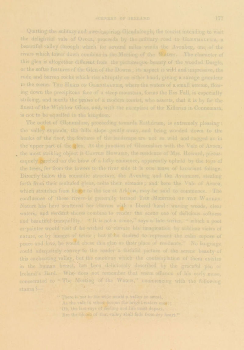 am i i^CK^KBY OP IBBLAPA 177 Quittinj^ the solitary and awe-i4s^iriog« Glei:|daiougb, the tourist intending to Visit the deiightfdl Yale of Ovoca^^ proceeds by tbcioibtary road to Glenmalurb, h beautiful^ valley throughi\Yhich jbr several mites*grinds AvonBeg, one, of the rivei*s wbidk lower down combmo^ the Meeting'of the iBiers. .llie character of this glen » altogether dilFereiit from the'^ktairesKpio beauty of the wooded Dacgie, or the Bofter^eatures of the Glen ofthe Downs, its aspect is wild and impreenve, the rude and barren rocks which rise al^uptly on either hand| giving a savage grandeur . to the sc^. The HeXd op GLsHiif alijhb, wt»re the waters of a small stream, flow- ing down the precipitous face of a st^p mountain, fonns the Ess Fall, is especially stiiking, and merito^he praise'of a modem tourist^ who asserts, that it is by far the .finest of the Wicklow Gteos, anc^Vrith tJie eiception of the Killeries in Connemara, is not to be o^oaUed in the kingdom. c’ -. •. ' ' The outlet of <Glenmalitre, proceediag towards Rathdnim, is extremely pleasing: the \'all^ expats, .the 'hills slope gently away, and being wooded down to the banks of the Hvef, the featured of the landscape are not ao wild and ragged as in the upper pa^ of tbcJlm.^At the junction of Glenoialurc with the Vale of Avoca, , the most striking object is Casttb Howskd, the residence of'Mrs. Howard, pictur- esquelyH^ched on the brbw of a lofty cmiuencej apparently upheld by the Uu)s of the trVes^for frorn’the towers to the nver side it is one mass of luxuriant foliage. Directly d>elow this romantic structure, the Avonbeg igid tlie A.vonmoiv, stealing forth from tlieir secluded glens, unite their streams and^ hero the Vale of Aroca, which stretches from )3e^ .to the Sea at Arl^ow, may be said to commence. The confluence of- these^livers' lar generally termed The the Waters. Natui*fc h^‘^here ^tter«l^lier 'charms w^i 'a liberdrhand ttwaving woods, clear . waters, and Wrdiahd idioiys cornbm^ render the scehcr ooe^xd'dahcioijs s^oftness and bea'utifu7-t*artquilhty.^^ ‘t!! is not a sceiier^ says a*late Writer, ♦♦virhich a poet or painter would'^visit if be-wished to elevate ^his imagiimtidn by subiina views of nature, or,by images of terror; but if*be desired to represent the calm repose of peace and IpSc, he wo ffd chose tftia glen as tjjicir ;dace .of tWdee?' No language conld'adequately cbaTey to the reader'a ftiithful picture of the serene beauty of * this enchaatmjg.valtisy. But the em^'on^ which the coirtiernplation of them excites in the huiimn ha^'^been^^ describe by^the graceful pen oi Ireland's Bard. - Who does.-pot remciiibervthai- warm etifusion of his early muse, consecrated tp  Thf ^.Mcebng olf the * Waters, ^conmiena^ with the following stanza?—•v, ‘ >* . «*Tberel^'^ ln'thewi4i« vorldayS;U^Vo sweetf^' I, ^ : * A% the vile In wbaj|||pi>tKun thelmg^ oiast; ‘ *r> 4 ^ > 'Ob, the Istt'Tiiys oflMUit,; ond life must deport, v • ^ * Eve the blo|ji| of tbsl^allvy shall fade from jOy Iwart,** A. -9 At I* » «