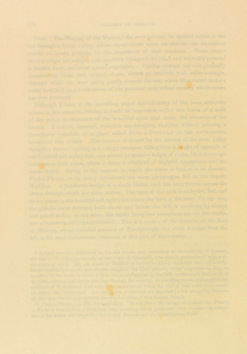 «iQ»XS>y 09 IBMUIXIU ' ’^<»*iwg •* the,tt»ter»,'i t}w mw ^sn*t it» (JOTwius c<^ixe to the «k**|^**j^ jh fgTti^ -who^ ijjieetituiuoiw $ides ure’4hfoWti^iuto*eix»e^ille)tf »».ety (McHtfis, t>v tit# iruguUrity.^^theSt positjoot. i Th«(»*,«tt>uu- 'T»Mio.»*:-rKjg« »r» «it^ *,ii liw ttack fijl»soOf4h».oaVr afid «te>Kihly » ht«rt», fnw, «ul‘at|t«r »?J.^A;j*cg£tati<m., ..i'uHhear onwax.l -tJto irilegraikafiy e«ji.-i#bto «.,dwgta^a^utges, • ■t!,feo5i..»h'»h't*i« Hw gakly,wwtp*'tW*«^ »l«)8o I uobhi hottnd«y toi;Mml*Wwu of th«,gi*i4flt».,*»4. wbuih tattiae luBi -i' f ’’.V. ; ^;v^ '* j> ■ t ■■ aat^ I« it wouW be impos^ble witbia the iiowU gf « w«^k of *o f4iimeme the beautiful iutite the atteotipj>of ^^the kfcmi ■ I wuet; iwwever, cowplefe my .de«^U^^ withCKit pptjcip^ a rvo>frfii«hb>' ufateif«}b at a place called^ Po<7i^A-PKoucA,t on the uorth^asterii ftka eounty. -{rhe-catarapt a tW deaceat of the nver Li% tiuvSu^ a lafTow ppeuujg b, a jcraggy^precip^* falUng:ffpm^^A of upwards of t.m hamlrtd Had eighty/ect^ <ier«Qveral toc>^,Witis. p^cipi- daTk aby#i .whefC It foroib a wbidpool of frightful appearao^.,and. ioj- dcpihi.i. y wing-to the manncfiin 'vwiuch the water <is broken in He c^ceiit, Poui-a*PHuaea.^ U by many cjonsideted the laost,pictures^oe fall in thc_.coj^y Wicktdv*/ A hvtndsoia^ bridge of a aiogle Godvie be^; tiiro^^^h^croas the chasm through which iha water rushes. Tlw ppau of. this.^ch iueixty-fiTdfcet/^d iU key-fstp»e pne hundred apd^aglrtyito aboTe the level of t^wver^Oa dqc si^, tlia gl4v Ut #t>4« distance, bath above!^ ^ below the fall, is overhung by abrupt aodVkedfccks; on tba ptherr^e bartks bci^ ^1^^^ ept into txalks, and otherwise jusUtully wmbilishedr This « a potlion of the demesne of the Earl of Mdlowri^wtM>sesidehilid mansion of Uussbprougb, at a short distance froih the IttU, is the most cotispicuoui ornament of this pftrt.of country. .*,■ * v -■ .r, , - . y Jt- - Jj^so3n»s* ofteo ceVbruied fur bor oak. wood*> S®d,' aoporUing’ to tbS aathority of SpetisSr, tha oounir Wloklair.fM wwootly s* the reign oT Eli«ab«Ui^ ^viia^aay w<»4 ' 0»k woods of {iUroif yo ^ed) <*onfemjd that Tiniv^saJIy- knowa Wf^TlafiOtti^B tiio n$deabtab(e endg^ of tha peasant, Wbow toughi^w cto C»d^d'* rf|ualM bribe bead*'k» whxii Jt iS*o (wqaantiy*appl^ jnth«dit^j«r^>w^ al die fcifS* palroiii^asd ««f»j*makhaf<* through the country, U was thfesewooite,lVatsap .mfeifTtoai V IIaH with A ' ''of wWeb the roof of that hoWi? a^ Iste Kdffietd WSA C‘d of Shillelah aiw dejMifted ;'a few tnw Sr* * ai liiat aow TVinida so%j|^»t>e.l»*** iii» wriodedprida of that famow disttich ' '*v * 4 (.«. fV r (tfWr I» tU^airy'Mythology .of Ir^id tJu PAoar« ■ vH. P<x:Aa is dsaariiied i«?p. Wuntiog,hwi4y g!ehs «hi4 J hL> ia ids biSdu aa*d the Briftimevid the i;i(!siKlMatia«'7’•