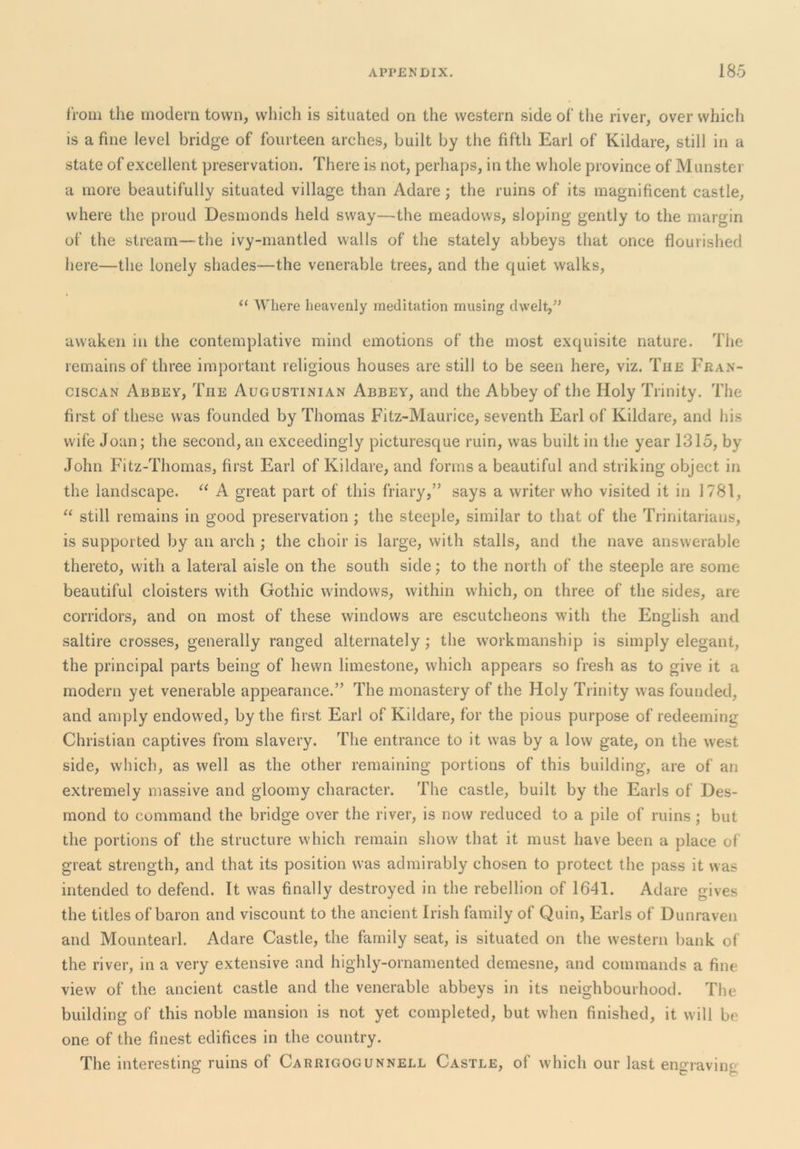 from the modern town, which is situated on the western side of the river, over which is a fine level bridge of fourteen arches, built by the fifth Earl of Kildare, still in a state of excellent preservation. There is not, perhaps, in the whole province of Munster a more beautifully situated village than Adare; the ruins of its magnificent castle, where the proud Desmonds held sway—the meadows, sloping gently to the margin of the stream—the ivy-mantled walls of the stately abbeys that once flourished here—the lonely shades—the venerable trees, and the quiet walks, “ Where heavenly meditation musing dwelt,” awaken in the contemplative mind emotions of the most exquisite nature. The remains of three important religious houses are still to be seen here, viz. The Fran- ciscan Abbey, The Augustinian Abbey, and the Abbey of the Holy Trinity. The first of these was founded by Thomas Fitz-Maurice, seventh Earl of Kildare, and his wife Joan; the second, an exceedingly picturesque ruin, was built in the year 1315, by John Fitz-Thomas, first Earl of Kildare, and forms a beautiful and striking object in the landscape. “ A great part of this friary,” says a writer who visited it in 1781, still remains in good preservation ; the steeple, similar to that of the Trinitarians, is supported by an arch ; the choir is large, with stalls, and the nave answerable thereto, with a lateral aisle on the south side; to the north of the steeple are some beautiful cloisters with Gothic windows, within which, on three of the sides, are corridors, and on most of these windows are escutcheons with the English and saltire crosses, generally ranged alternately; the workmanship is simply elegant, the principal parts being of hewn limestone, which appears so fresh as to give it a modern yet venerable appearance.” The monastery of the Holy Trinity was founded, and amply endowed, by the first Earl of Kildare, for the pious purpose of redeeming Christian captives from slavery. The entrance to it was by a low gate, on the west side, which, as well as the other remaining portions of this building, are of an extremely massive and gloomy character. The castle, built by the Earls of Des- mond to command the bridge over the river, is now reduced to a pile of ruins; but the portions of the structure which remain show that it must have been a place of great strength, and that its position was admirably chosen to protect the pass it was intended to defend. It was finally destroyed in the rebellion of 1641. Adare gives the titles of baron and viscount to the ancient Irish family of Quin, Earls of D unraven and Mountearl. Adare Castle, the family seat, is situated on the western bank of the river, in a very extensive and highly-ornamented demesne, and commands a fine view of the ancient castle and the venerable abbeys in its neighbourhood. Tiie building of this noble mansion is not yet completed, but when finished, it will be one of the finest edifices in the country. The interesting ruins of Carrigogunnell Castle, of which our last engraving
