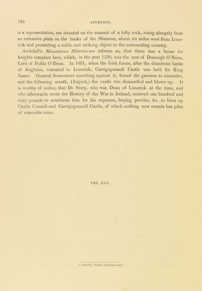 IS a representation, are situated on the summit of a lofty rock, rising abruptly from an extensive plain on the banks of the Shannon, about six miles west from Lime- rick and presenting a noble and striking object to the surrounding country. Archdall’s Monastico)i Hiherniciim informs us, that there was a house for knights templars here, which, in the year 1530, was the seat of Donough O’Brien, Lord of Poble O’Brien. In 1691, when the Irish forces, after the disastrous battle of Aughrim, retreated to Limerick, Carrigogunnell Castle was held for King James. General Scravemore marching against it, forced the garrison to surrender, and the following month, (August,) the castle was dismantled and blown up. It is worthy of notice, that Dr. Story, who was Dean of Limerick at the time, and who afterwai’ds wrote the History of the War in Ireland, received one hundred and sixty pounds to reimburse him for his expenses, buying powder, &c. to blow up Castle Connell and Carrigogunnell Castle, of which nothing now remain but piles of venerable ruins. THE END. J. Uickerby, Printer, Sherbourn Lane.