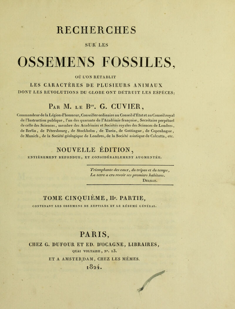 SUR LES OSSEMENS FOSSILES, OÙ L’ON RÉTABLIT LES CARACTÈRES DE PLUSIEURS ANIMAUX DONT LES RÉVOLUTIONS DU GLOBE ONT DÉTRUIT LES ESPÈCES; Par M. le B”. G. CUVIER, Commandeur delà Légion d’honneur, Conseiller ordinaire au Conseil d’État et au Conseil royal de l’Instruction publique , l’un des quarante de l’Académie françoise, Secrétaire perpétuel de celle des Sciences , membre des Académies et Sociétés royales des Sciences de Londres, de Berlin, de Pétersbourg, de Stockholm, de Turin, de Gottingue, de Copenhague, de Munich , de la Société géologique de Londres, de la Société asiatique de Calcutta, etc, NOUVELLE ÉDITION 5 ENTIÈREMENT REFONDUE, ET .CONSIDÉRABLEMENT AUGMENTÉE. Triomphante des eaux, du trépas et du temps, La terre a cru revoir ses premiers habitons, Delille. TOME CINQUIÈME, IIe. PARTIE, CONTENANT LES OSSEMENS DE REPTILES ET LE RÉSUMÉ GÉNÉRAL. PARIS, CHEZ G. DUFOUR ET ED. D’OCAGNE, LIBRAIRES, QUAI VOLTAIRE, N°. l3. ET A AMSTERDAM, CHEZ LES MEMES,