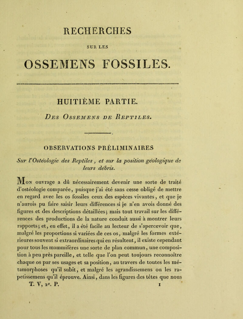 SUR LES OSSEMENS FOSSILES. Vl\ UVIVHVV VWVVl l\llV\WWVVUVVVi.lMWVH\’VU,i\^VVVlH,VVll'V\MiVWl(VVW^lVVWiV^VUVtWl\lW^V\IWWVV IWUVlHVVttW HUITIÈME PARTIE. Des Ossemens de Reptiles. OBSERVATIONS PRÉLIMINAIRES Sur VOstéologie des Reptiles , et sur la position géologique de leurs débris. Mo, ouvrage a dû nécessairement devenir une sorte de traité d’ostéologie comparée, puisque j’ai été sans cesse obligé de mettre en regard avec les os fossiles ceux des espèces vivantes, et que je n’aurois pu faire saisir leurs différences si je n’en avois donné des figures et des descriptions détaillées; mais tout travail sur les diffé- rences des productions de la nature conduit aussi à montrer leurs rapports; et, en effet, il a été facile au lecteur de s’apercevoir que, malgré les proportions si variées de ces os, malgré les formes exté- rieures souvent si extraordinaires qui en résultent, il existe cependant pour tous les mammifères une sorte de plan commun, une composi- tion à peu près pareille, et telle que l’on peut toujours reconnoître chaque os par ses usages et sa position, au travers de toutes les mé- tamorphoses qu’il subit, et malgré les agrandissemens ou les ra- petissemens qu’il éprouve. Ainsi, dans les figures des têtes que nous