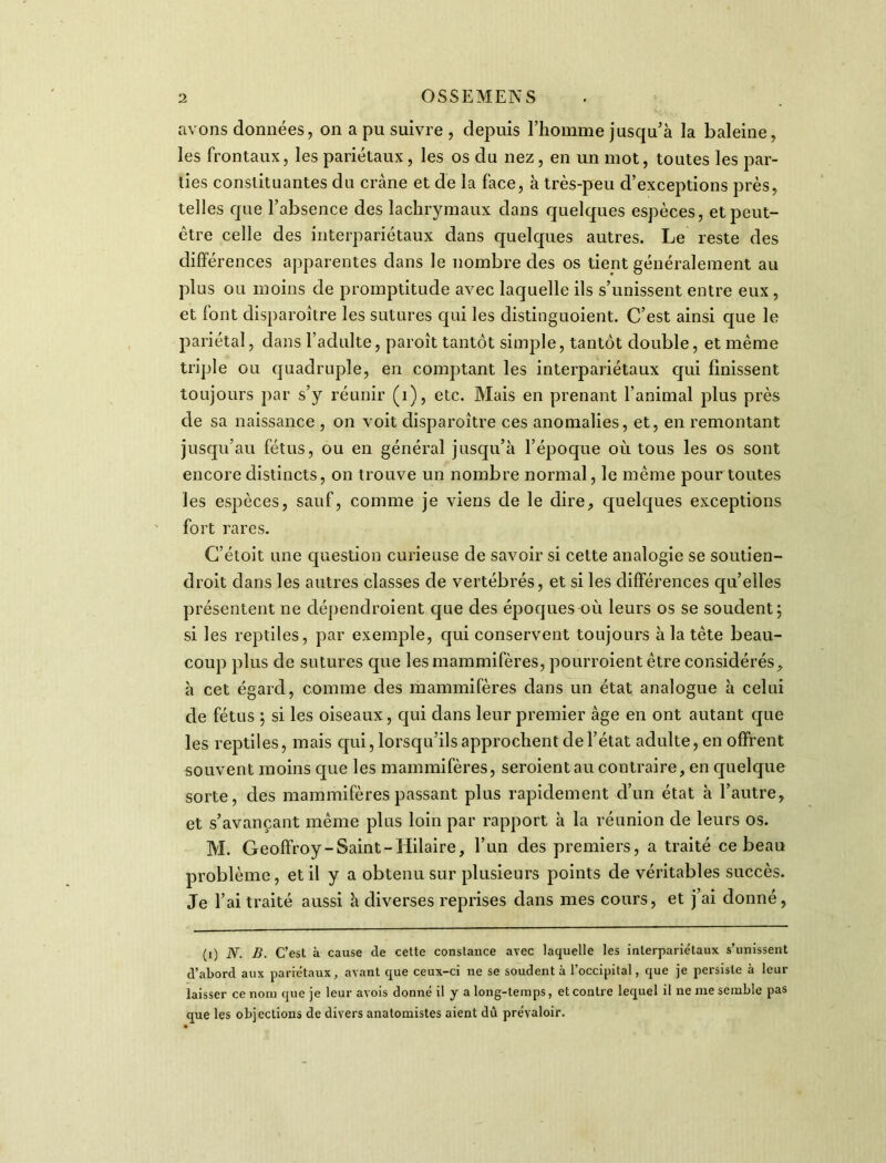 avons données, on a pu suivre , depuis l’homme jusqu’à la baleine, les frontaux, les pariétaux, les os du nez, en un mot, toutes les par- ties constituantes du crâne et de la face, à très-peu d’exceptions près, telles que l’absence des lachrymaux dans quelques espèces, et peut- être celle des interpariétaux dans quelques autres. Le reste des différences apparentes dans le nombre des os tient généralement au plus ou moins de promptitude avec laquelle ils s’unissent entre eux , et font disparoître les sutures qui les distinguoient. C’est ainsi que le pariétal, dans l’adulte, paroît tantôt simple, tantôt double, et même triple ou quadruple, en comptant les interpariétaux qui finissent toujours par s’y réunir (i), etc. Mais en prenant l’animal plus près de sa naissance , on voit disparoître ces anomalies, et, en remontant jusqu’au fétus, ou en général jusqu’à l’époque où tous les os sont encore distincts, on trouve un nombre normal, le même pour toutes les espèces, sauf, comme je viens de le dire, quelques exceptions fort rares. C’étoit une question curieuse de savoir si cette analogie se soutien- droit dans les autres classes de vertébrés, et si les différences qu’elles présentent ne clépendroient que des époques où leurs os se soudent; si les reptiles, par exemple, qui conservent toujours à la tête beau- coup plus de sutures que les mammifères, pourroient être considérés, à cet égard, comme des mammifères dans un état analogue à celui de fétus ; si les oiseaux, qui dans leur premier âge en ont autant que les reptiles, mais qui, lorsqu’ils approchent de l’état adulte, en offrent souvent moins que les mammifères, seroient au contraire, en quelque sorte, des mammifères passant plus rapidement d’un état à l’autre, et s’avançant même plus loin par rapport à la réunion de leurs os. M. Geoffroy-Saint-Hilaire, l’un des premiers, a traité ce beau problème, et il y a obtenu sur plusieurs points de véritables succès. Je l’ai traité aussi à diverses reprises dans mes cours, et j’ai donné, (i) N. B. C’est à cause de cette constance avec laquelle les inlerpariétaux s’unissent d’abord aux pariétaux, avant que ceux-ci ne se soudent à l’occipital, que je persiste à leur laisser ce nom que je leur avois donné il y a long-temps, et contre lequel il ne me semble pas que les objections de divers anatomistes aient dû prévaloir.
