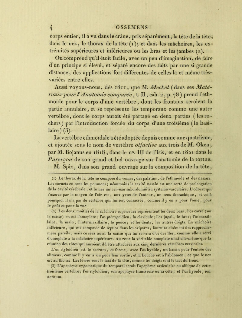 corps entier, il a vu dans le crâne, pris séparément, la tête delà tète; dans le nez, le thorax de la tête (i); et dans les mâchoires, les ex- trémités supérieures et inférieures ou les bras et les jambes (2). On comprend qu’il étoit facile, avec un peu d’imagination, de faire d’un principe si élevé, et séparé encore des faits par une si grande distance, des applications fort différentes de celles-là et même très- variées entre elles. Aussi voyons-nous, dès 1811, que M. Mecicel (dans ses Maté- riaux pour ïAnatomie comparée, t. II, cah. 2 , p. 78 ) prend l’eth- moïde pour le corps d’une vertèbre , dont les frontaux seroient la partie annulaire, et se représente les temporaux comme une autre vertèbre, dont le corps auroit été partagé en deux parties (les ro- chers) par l’introduction forcée du corps d’une troisième (le basi- laire) (3). La vertèbre ethmoïdale a été adoptée depuis comme une quatrième, et ajoutée sous le nom de vertèbre olfactive aux trois de M. Oken, par M. Bojanus en 1818 , dans le n°. III de l’Isis, et en 1821 dans le Parergon de son grand et bel ouvrage sur l’anatomie de la tortue. M. Spix, dans son grand ouvrage sur la composition de la tête, (1) Le thorax de la tête se compose du vomer, des palatins, de l’ethmoïde et des nasaux. Les cornets en sont les poumons; neanmoins la cavité nasale est une sorte de prolongation de la cavité cérébrale , et le nez un cerveau subordonné au système vasculaire. L’odorat qui s’exerce par le moyen de l’air est , aux yeux de l’auteur , un sens tliorachique , et voilà pourquoi il n’a pas de vertèbre qui lui soit consacrée , comme il y en a pour l'ouïe, pour le goût et pour la vue. (2) Les deux moitiés de la mâchoire supérieure représentent les deux bras ; l’os carré (ou la caisse) en est l’omoplate ; l’os ptérygoïdien , la clavicule ; l’os jugal-, le bras ; l’os maxil- laire , la main ; l’intermaxillaire , le pouce ; et les dents , les autres doigts. La mâchoire inférieure, qui est composée de sept os dans les ovipares, fournira aisément des rapproche- mens pareils ; mais ce sera aussi la caisse qui lui servira dros des îles , comme elle a servi d’omoplate à la mâchoire supérieure. Au reste la véritable omoplate n’est elle-même que la réunion des côtes qui auroient dû être attachées aux cinq dernières vertèbres cervicales. L’os styloïdien est le sacrum, et forme, avec l’os hyoïde , un bassin pour l’entrée des alimens , comme il y en a un pour leur sortie ; et la bouche est à l’abdomen , ce que le nez est au thorax. Les lèvres sont le tact de la tête , comme les doigts sont le tact du tronc. (3) L’apophyse zygomatique du temporal seroit l’apophyse articulaire ou oblique de cette troisième vertèbre ; l’os styloïdien , son apophyse transverse ou sa côte ; et lros hyoïde, son sternum.