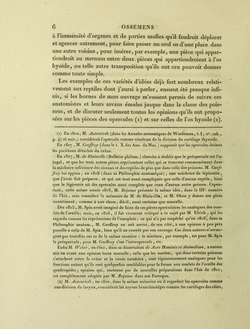 à l’immensité d’organes et de parties molles qu’il faudroit déplacer et agencer autrement, pour faire passer un seul os d’une place dans une autre voisine , pour insérer, par exemple, une pièce qui appar- tiendroit au sternum entre deux pièces qui appartiendroient à l’os hyoïde, ou telle autre transposition qu’ils ont cru pouvoir donner comme toute simple. Les exemples de ces variétés d’idées déjà fort nombreux relati- vement aux reptiles dont j’aurai à parler, eussent été presque infi- nis, si les bornes de mon ouvrage m’eussent permis de suivre ces anatomistes et leurs savans émules jusque dans la classe des pois- sons, et de discuter seulement toutes les opinions qu’ils ont propo- sées sur les pièces des opercules (i) et sur celles de l’os hyoïde (2). (1) En 1800 , M. Autenrieth (dans les Annales zootomiques de Wiedeman , 1.1, 2e. cah., p. 47 etsuiv.) consideroit l’opercule comme résultant de la division du cartilage thyroïde. En 1807 , M. Geoffroy (dans le t. X des Ann. du Mus. ) supposoit que les opercules étoient les pariétaux détachés du crâne. En 1817 , M. de Blainville (Bulletin philom. ) chercha à établir que le préopercule est l’os jugal, et que les trois autres pièces représentent celles qui se trouvent communément dans la mâchoire inférieure des oiseaux et des reptiles de plus que dans celle des poissons. M. Geof- froy lui opposa, en 1818 (dans sa Philosophie anatomique) , une mâchoire de lépisostée , que j’avois fait préparer, et qui est tout aussi compliquée que celle d’aucun reptile, bien que le lépisostée ait des opercules aussi complets que ceux d’aucun autre poisson. Cepen- dant, cette même année 1818, M. Bojanus présente la même idée, dans le IIIe. numéro de l’Isis , sans connoître le mémoire de M. de Blainville, et M. Oken y donne son plein assentiment , comme à une chose , dit-il, aussi certaine que nouvelle. Dès i8i5 , M. Spix avoit imaginé de faire de ces pièces operculaires les analogues des osse- lets de l’oreille ; mais, en 1816, il fut vivement critiqué à ce sujet par M. Ulrich , qui les regarda comme les représentai de l’omoplate ; ce qui n’a pas empêché qu’en 1818, dans sa Philosophie analom., M. Geoffroy ne soit arrivé, de son côté, à une opinion à peu près pareille à celle de M. Spix, bien qu’il ne connût pas son ouvrage. Ces deux auteurs n’arran- gent pas toutefois ces os de la même manière : le marteau, par exemple , est pour M. Spix le préopercule, pour M. Geoffroy c’est l’interopercule , etc. Enfin M. JVeber, en 1820 , dans sa dissertation de Aure Hominis et Animalium, a encore mis en avant une opinion toute nouvelle; celle que les osselets, qui dans certains poissons s’attachent entre le crâne et la vessie natatoire , sont rigoureusement analogues pour les fonctions autant qu’ils sont quelquefois semblables pour la forme aux osselets de l’oreille des quadrupèdes; opinion qui, soutenue par de nouvelles préparations dans l’Isis de 1821, est complètement adoptée par M. Bojanus dans son Parergon. (2) M. Autenrieth , en 1800, dans le même mémoire où il regardoit les opercules comme une division du larynx, considéroit les rayons branchiostéges comme les cartilages des côtes,