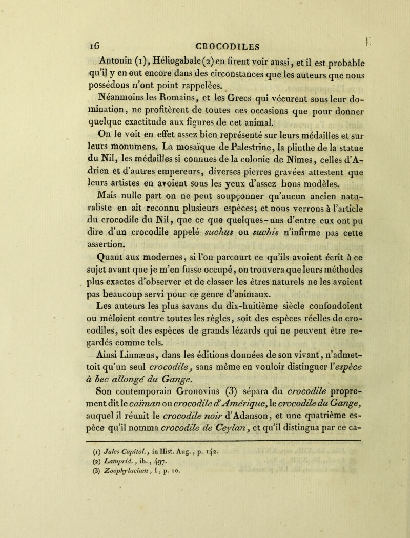 Antonîn (1), HéIiogabale(2)en firent voir aussi, et il est probable qu il y en eut encore dans des circonstances que les auteurs que nous possédons n’ont point rappelées. Néanmoins les Romains, et les Grecs qui vécurent sous leur do- mination, ne profitèrent de toutes ces occasions que pour donner quelque exactitude aux figures de cet animal. On le voit en effet assez bien représenté sur leurs médailles et sur leurs monumens.. La mosaïque de Palestine, la plinthe de la statue du Nil, les médailles si connues de la colonie de Nîmes, celles d’A- drien et d’autres empereurs, diverses pierres gravées attestent que leurs artistes en avoient sous les yeux d’assez bons modèles. Mais nulle part on ne peut soupçonner qu’aucun ancien natu- raliste en ait reconnu plusieurs espèces ; et nous verrons à l’article du crocodile du Nil, que ce que quelques-uns d’entre eux ont pu dire d’un crocodile appelé suc/iks ou suchis n’infirme pas cette assertion. Quant aux modernes, si l’on parcourt ce qu’ils avoient écrit à ce sujet avant que je m’en fusse occupé, on trouvera que leurs méthodes plus exactes d’observer et de classer les êtres naturels ne les avoient pas beaucoup servi pour ce genre d’animaux. Les auteurs les plus savans du dix-huitième siècle confondoient ou mêloient contre toutes les règles, soit des espèces réelles de cro- codiles, soit des espèces de grands lézards qui ne peuvent être re- gardés comme tels. Ainsi Linnæus, dans les éditions données de son vivant, n’admet- toit qu’un seul crocodile, sans même en vouloir distinguer Xespèce à bec allongé du Gange. Son contemporain Gronovius (3) sépara du crocodile propre- ment dit le caïman owcrocodile d Amérique, le crocodile du Gange, auquel il réunit le crocodile noir d’Adanson, et une quatrième es- pèce qu’il nomma crocodile de Ceylan, et qu’il distingua par ce ca- (1) Jules Capitol., in Hist. Aug., p. 142. (2) Latnprid., ib. , 497- (3) Zoophjlacium, I, p. 10.