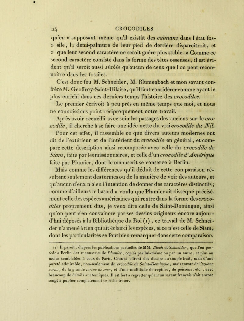 qu’en « supposant même qu’il existât des caïmans dans l’état fos- » sile, la demi-palmure de leur pied de derrière disparoîtroit, et )) que leur second caractère ne seroit guère plus stable. » Comme ce second caractère consiste dans la forme des têtes osseuses, il est évi- dent qu’il seroit aussi stable qu’aucun de ceux que l’on peut recon- noître dans les fossiles. C’est donc feu M. Schneider, M. Blumenbach et mon savant con- frère M. Geoffroy-Saint-Hilaire, qu’il faut considérer comme ayant le plus enrichi dans ces derniers temps l’histoire des crocodiles. Le premier écrivoit à peu près en même temps que moi, et nous ne connoissions point réciproquement notre travail. Après avoir recueilli avec soin les passages des anciens sur le cro- codile, il cherche à se faire une idée nette du vrai crocodile du Nil. Pour cet effet, il rassemble ce que divers auteurs modernes ont dit de l’extérieur et de l’intérieur du crocodile en général, et com- pare cette description ainsi recomposée avec celle du crocodile de Sia/n, faite parles missionnaires, et celle d’un ci'ocodile d’Amérique faite par Plumier, dont le manuscrit se conserve à Berlin. Mais comme les différences qu’il déduit de cette comparaison ré- sultent seulement des termes ou de la manière de voir des auteurs, et qu’aucun d’eux n’a eu l’intention de donner des caractères distinctifs ; comme d’ailleurs le hasard a voulu que Plumier ait disséqué précisé- ment celle des espèces américaines qui rentre dans la forme des croco- diles proprement dits, je veux dire celle de Saint-Domingue, ainsi qu’on peut s’en convaincre par ses dessins originaux encore aujour- d’hui déposés à la Bibliothèque du Roi (1) , ce travail de M. Schnei- der n’a mené à rien qui ait éclairci les espèces, si ce n’est celle de Siam, dont les particularités se font bien remarquer dans cette comparaison. (0 II paroît, d’après les publications partielles de MM. Bloch et Schneider, que l’on pos- sède à Berlin des manuscrits de Plumier, copies par lui-même ou par un autre, et plus ou moins semblables à ceux de Paris. Ceux-ci offrent des dessins au simple trait, mais d’une pureté admirable, non-seulement du crocodile de Saint-Domingue, mais encore de Viguane cornu, de la grande tortue de mer, et d’une multitude de reptiles, de poissons, etc. , avec beaucoup de détails anatomiques. Il est fort à regretter qu’aucun savant français n’ait encore songé à publier complètement ce riche trésor.