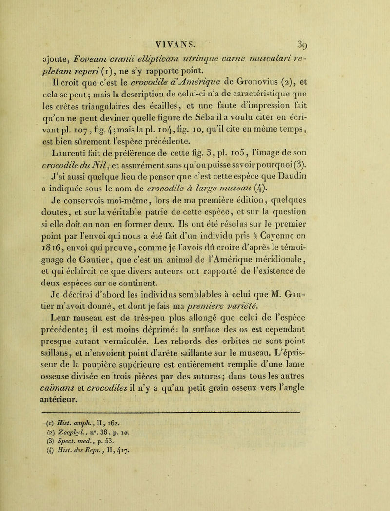 ajoute, Foveam cranii elUpticam utrinque carne musculari re- pletam reperi{i), ne s’y rapporte point. Il croit que c’est le crocodile d’Amérique de Gronovius (2), et cela se peut; mais la description de celui-ci n’a de caractéristique que les crêtes triangulaires des écailles, et une faute d’impression fait qu’on ne peut deviner quelle figure de Séba il a voulu citer en écri- vant pl. 107 , fig. 4; mais la pl. 104, fig. 1 o, qu’il cite en même temps, est bien sûrement l’espèce précédente. Laurenti fait de préférence de cette fig. 3, pl. ioû, l’image de son crocodile du Nil, et assurément sans qu’on puisse savoir pourquoi (3). J’ai aussi quelque lieu de penser que c’est cette espèce que Daudin a indiquée sous le nom de crocodile à large museau (4). Je conservois moi-même, lors de ma première édition, quelques doutes, et sur la véritable patrie de cette espèce, et sur la question si elle doit ou non en former deux. Ils ont été résolus sur le premier point par l’envoi qui nous a été fait d’un individu pris à Cayenne en 1816, envoi qui prouve, comme je l’avoîs dû croire d’après le témoi- gnage de Gautier, que c’est un animal de l’Amérique méridionale, et qui éclaircit ce que divers auteurs ont rapporté de l’existence de deux espèces sur ce continent. Je décrirai d’abord les individus semblables à celui que M. Gau- tier m’avoit donné, et dont je fais ma première variété. Leur museau est de très-peu plus allongé que celui de l’espèce précédente; il est moins déprimé: la surface des os est cependant presque autant vermiculée. Les rebords des orbites ne sont point saillans, et n’envoient point d’arête saillante sur le museau. L’épais- seur de la paupière supérieure est entièrement remplie d’une lame osseuse divisée en trois pièces par des sutures; dans tous les autres caïmans et crocodiles il n’y a qu’un petit grain osseux vers l’angle antérieur. (1) Hist. amph., II, 162. (2) Zoopljl., n°. 38, p. 10. (3) Spect. med., p. 53. (4) Hist. des Rept., II, 41 2 3 47*