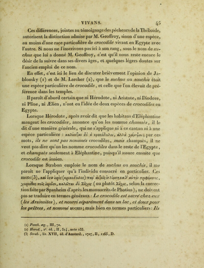 Ces différences, jointes au témoignage des pécheurs de la Thébaïde, autorisent la distinction admise par M. Geoffroy, sinon d’une espèce, au moins d’une race particulière de crocodile vivant en Egypte avec l’autre. Si nous ne l’inscrivons pas ici à son rang, sous le nom de su- chus que lui a donné M. Geoffroy, c’est qu’il nous reste encore le désir de la suivre dans ses divers âges, et quelques légers doutes sur l’ancien emploi de ce nom. En effet, c’est ici le lieu de discuter brièvement l’opinion de Ja- blonsky (1) et de M. Larcher (2), que le suchus ou souchis étoit une espèce particulière de crocodile, et celle que l’on élevoit de pré- férence dans les temples. Il paroît d’abord certain que ni Hérodote, ni Aristote, ni Diodore, ni Pline, ni Ælien, n’ont eu l’idée de deux espèces de crocodiles en Egypte. Lorsque Hérodote, après avoir dit que les habitans d’Eléphantine mangent les crocodiles, annonce qu’on les nomme chemisés, il le dit d’une manière générale, qui ne s’applique ni à ce canton ni à une espèce particulière : xcuAiovjcti S'.s « zpozoJ'aAoi, ùAAa } par ces mots, ils ne sont pas nommés crocodiles, mais champsès, il ne veut pas dire qu’on les nomme crocodiles dans le reste de l’Egypte , et champsès seulement à Eléphantine, puisqu’il assure ensuite que crocodile est ionien. Lorsque Strabon emploie le nom de suchus ou souchis, il me paroît ne l’appliquer qu’à l’individu consacré en particulier. Ces mots (3), v.a!i ïçiv hçoç (zçozoSéiAoç) vrctp âu]c7ç ivAi/uvri Kctd-' ctvrov rçiQoptvoç, yiiç>oïi9yç roîç Upt,vaiy zobAiircit cTè ( ou plutôt ZSytç, selon la correc- tion faite par Spanheim d’après les manuscrits de Photius) , ne doivent pas se traduire en termes généraux : Le crocodile est sacré chez eux ( les Arsinoïtes ), et nourri séparément dans un lacet doux pour les prêtres, et nommé suchis; mais bien en termes particuliers: Ils (1) Panth. æg., III, 70. (2) Herod., 2e. éd. , II, 5i4 1 note 255. (3) Strab., liv. XVII, éd. d’Amsterd. , 1707, II, 1165 , D.