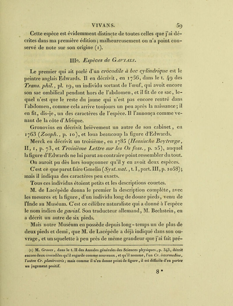 Cetteœspèce est évidemment distincte de toutes celles que j’ai dé- crites dans ma première édition; malheureusement on n’a point con- servé de note sur son origine (1). 111°. Espèces de Gavials. Le premier qui ait parlé d’un crocodile à bec cylindrique est le peintre anglais Edwards. Il en décrivit, en 1756, dans le t. 49 des Trans. phil., pl. 19, un individu sortant de l’œuf, qui avoit encore son sac ombilical pendant hors de l’abdomen, et il fît de ce sac, le- quel n’est que le reste du jaune qui 11’est pas encore rentré dans l’abdomen, comme cela arrive toujours un peu après la naissance ; il en fît, dis-je, un des caractères de l’espèce. Il l’annonça comme ve- nant de la côte d’Afrique. Gronovius en décrivit brièvement un autre de son cabinet, en 1763 (Zooph., p. 10), et loua beaucoup la figure d’Edwards. Merck en décrivit un troisième, en 1785 (Hessische Beytrœge, II, 1, p. 73, et Troisième Lettre sur les Os foss., p. n5), auquel la figure d’Edwards ne lui parut au contraire point ressembler du tout. On auroit pu dès lors soupçonner qu’il y en avoit deux espèces. C’est ce que parut faire Gmelin (Syst. nat., 1.1, part. III, p. 1 o58) ; mais il indiqua des caractères peu exacts. Tous ces individus étoient petits et les descriptions courtes. M. de Lacépède donna le premier la description complète, avec les mesures et la figure , d’un individu long de douze pieds, venu de l’Inde au Muséum. C’est ce célèbre naturaliste qui a donné à l’espèce le nom indien de gavial. Son traducteur allemand, M. Bechstein, en a décrit un autre de six pieds. Mais notre Muséum en possède depuis long-temps un de plus de deux pieds et demi, que M. de Lacépède a déjà indiqué dans son ou- vrage , et un squelette à peu près de même grandeur que j’ai fait pré- (1) M. Graves, dans le t. II des Annales generales des Sciences physiques, p. 343, décrit encore deux crocodiles qu’il regarde comme nouveaux, et qu’il nomme, l’un Cr. intermedius, l’autre Cr. planirostris; mais comme il n’en donne point de figure , il est difficile d’en porter un jugement positif. 8 *