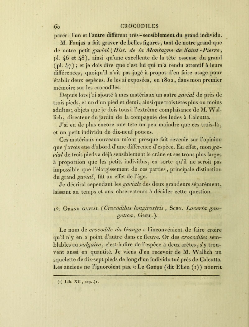 parer: l’un et l’autre diffèrent très-sensiblement du grand individu. M. Faujas a fait graver de belles figures, tant de notre grand que de notre petit gavial ( Ilist. de la Montagne de Saint - Pierre, pl. 4b et 4^)5 ainsi qu’une excellente de la tète osseuse du grand (pl. 47) j et je dois dire que c’est lui qui m’a rendu attentif à leurs différences, quoiqu’il n’ait pas jugé à propos d’en faire usage pour établir deux espèces. Je les ai exposées, en 1802 , dans mon premier mémoire sur les crocodiles. Depuis lors j’ai ajouté h mes matériaux un autre gavial de près de trois pieds, et un d’un pied et demi, ainsi que trois têtes plus ou moins adultes 5 objets que je dois tous à l’extrême complaisance de M. Wal- lich, directeur du jardin de la compagnie des Indes h Calcutta. J’ai eu de plus encore une tête un peu moindre que ces trois-là, et un petit individu de dix-neuf pouces. Ces matériaux nouveaux m’ont presque fait revenir sur l’opinion que j’avois eue d’abord d’une différence d’espèce. En effet, mon ga- vial de trois pieds a déjà sensiblement le crâne et ses trous plus larges à proportion que les petits individus, en sorte qu’il ne seroit pas impossible que l’élargissement de ces parties, principale distinction du grand gavial, liât un effet de l’âge. Je décrirai cependant les gavials des deux grandeurs séparément, laissant au temps et aux observateurs à décider cette question. i°. Grand gavial (Crocodilus longirostris , Schn. hacerta g an- ge tic a , Gmel. ). Le nom de crocodile du Gange a l’inconvénient de faire croire qu’il n’y en a point d’autre dans ce fleuve. Or des crocodiles sem- blables au vulgaire, c’est-à-dire de l’espèce à deux arêtes, s’y trou- vent aussi en quantité. Je viens d’en recevoir de M. Wallich un squelette de dix-sept pieds de long d’un individu tué près de Calcutta. Les anciens ne l’ignoroient pas. « Le Gange (dit Elien (1)) nourrit (1) Lib. XII, cap. 41 •