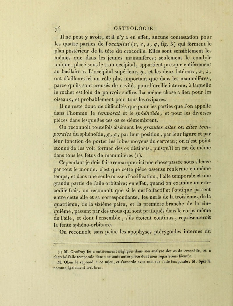 Il ne peut y avoir, et il n’y a en effet, aucune contestation pour les quatre parties de Xoccipital (r, s, s, q, fig. 5) qui forment le plan postérieur de la tète du crocodile. Elles sont sensiblement les memes que dans les jeunes mammifères; seulement le condyle unique, placé sous le trou occipital, appartient presque entièrement au basilaire r. L’occipital supérieur, q, et les deux latéraux, s, s, ont d’ailleurs ici un rôle plus important que dans les mammifères, parce qu’ils sont creusés de cavités pour l’oreille interne, à laquelle le rocher est loin de pouvoir suffire. La même chose a lieu pour les oiseaux, et probablement pour tous les ovipares. Il ne reste donc de difficultés que pour les parties que l’on appelle dans l’homme le temporal et le sphénoïde, et pour les diverses pièces dans lesquelles ces os se démembrent. On reconnoît toutefois aisément les grandes ailes ou ailes tem- porales du sphénoïde, g, g, par leur position , par leur figure et par leur fonction de porter les lobes moyens du cerveau; on n’est point étonné de les voir former des os distincts, puisqu’il en est de même dans tous les fétus de mammifères (1). Cependant je dois faire remarquer ici une chose passée sous silence partout le monde, c’est que cette pièce osseuse renferme en même temps, et dans une seule masse d’ossification, l’aile temporale et une grande partie de l’aile orbitaire; en effet, quand on examine un cro- codile frais, on reconnoît que si le nerf olfactif et l’optique passent entre cette aile et sa correspondante, les nerfs de la troisième, de la quatrième, de la sixième paire, et la première branche de la cin- quième , passent par des trous qui sont pratiqués dans le corps même de l’aile, et dont l’ensemble , s’ils étoient continus , représenteroit la fente sphéno-orbitaire. O11 reconnoît sans peine les apophyses ptérygoïdes internes du (1) M. Geoffroy les a entièrement négligées dans son analyse des os du crocodile, et a cherché l’aile temporale dans une toute autre pièce dont nous reparlerons bientôt. M. Oken le reprend à ce sujet, et s’accorde avec moi sur l’aile temporale; M. Splx la nomme également fort bien.