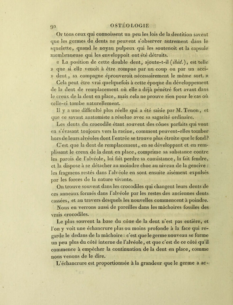 Or tous ceux qui connoissent un peu les lois de la dentition savent que les germes de dents ne peuvent s’observer autrement dans le squelette, quand le noyau pulpeux qui les soutenoit et la capsule membraneuse qui les enveloppoit ont été détruits. « La position de cette double dent, ajoute-t-il (ibid.), est telle )) que si elle venoit à être rompue par un coup ou par un acci- )) dent, sa compagne éprouveroit nécessairement le même sort. » Gela peut être vrai quelquefois à cette époque du développement de la dent de remplacement où elle a déjà pénétré fort avant dans le creux de la dent en place, mais cela ne prouve rien pour le cas où celle-ci tombe naturellement. Il y a une difficulté plus réelle qui a été saisie par M. Tenon, et que ce savant anatomiste a résolue avec sa sagacité ordinaire. Les dents du crocodile étant souvent des cônes parfaits qui vont en s’évasant toujours vers la racine, comment peuvent-elles tomber hors de leurs alvéoles dont l’entrée se trouve plus étroite que le fond ? C’est que la dent de remplacement, en se développant et en rem- plissant le creux de la dent en place, comprime sa substance contre les parois de l’alvéole, lui fait perdre sa consistance, la fait fendre, et la dispose à se détacher au moindre choc au niveau de la gencive : les fragmens restés dans l’alvéole en sont ensuite aisément expulsés par les forces de la nature vivante. On trouve souvent dans les crocodiles qui changent leurs dents de ces anneaux formés dans l’alvéole par les restes des anciennes dents cassées, et au travers desquels les nouvelles commencent à poindre. Nous en verrons aussi de pareilles dans les mâchoires fossiles des vrais crocodiles. Le plus souvent la base du cône de la dent n’est pas entière, et l’on y voit une échancrure plus ou moins profonde à la face qui re- garde le dedans de la mâchoire : c’est que le germe nouveau se forme un peu plus du côté interne de l’alvéole, et que c’est de ce côté qu’il commence à empêcher la continuation de la dent en place, comme nous venons de le dire. L’échancrure est proportionnée à la grandeur que le germe a ac-