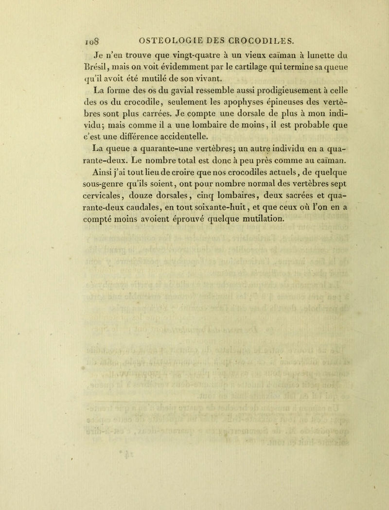 Je n’en trouve que vingt-quatre à un vieux caïman à lunette du Brésil, mais on voit évidemment par le cartilage qui termine sa queue qu’il avoit été mutilé de son vivant. La forme des os du gavial ressemble aussi prodigieusement à celle des os du crocodile, seulement les apophyses épineuses des vertè- bres sont plus carrées. Je compte une dorsale de plus à mon indi- vidu; mais comme il a une lombaire de moins, il est probable que c’est une différence accidentelle. La queue a quarante-une vertèbres; un autre individu en a qua- rante-deux. Le nombre total est donc à peu près comme au caïman. Ainsi j’ai tout lieu de croire que nos crocodiles actuels, de quelque sous-genre qu’ils soient, ont pour nombre normal des vertèbres sept cervicales, douze dorsales, cinq lombaires, deux sacrées et qua- rante-deux caudales, en tout soixante-huit, et que ceux où l’on en a compté moins avoient éprouvé quelque mutilation.