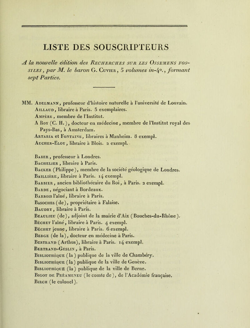 LISTE DES SOUSCRIPTEURS A la nouvelle édition des Recherches sur les Ossemens fos- siles, par M. le baron G. Cuvier, 5 volumes in-l\°., formant sept Parties. MM. Adelmann, professeur d’histoire naturelle à l’université de Louvain. Aillaud, libraire à Paris. 3 exemplaires. Ampère, membre de l’Institut. A Roy (C. H.), docteur en médecine, membre de l’Institut royal des Pays-Bas, à Amsterdam. Artaria et Fontaine, libraires à Manheim. 8 exemple Aucher-Eloy, libraire à Blois. 2 exempl. Baber , professeur à Londres. Bachelier , libraire à Paris. Backer (Philippe), membre de la société géologique de Londres. Baillière, libraire à Paris. i4 exempl. Barbier , ancien bibliothécaire du Roi, à Paris. 2 exempl. Barde, négociant à Bordeaux. Barrois l’aîné, libraire à Paris. Basoches ( de), propriétaire à Falaise. Baudry, libraire à Paris. Beaulieu (de), adjoint de la mairie d’Aix (Bouches-du-Rhône). Béchet l’aîné, libraire à Paris. 4 exempl. Béchet jeune, libraire à Paris. 6 exempl. Berge (de la), docteur en médecine à Paris. Bertrand ( Arthus), libraire à Paris. 14 exempl. Bertrand-Geslin , à Paris. Bibliothèque (la) publique de la ville de Chambéry. Bibliothèque (la) publique de la ville de Genève. Bibliothèque (la) publique de la ville de Berne. Bigot de Préameneu (le comte de), de l’Académie française. Birch (le colonel ).