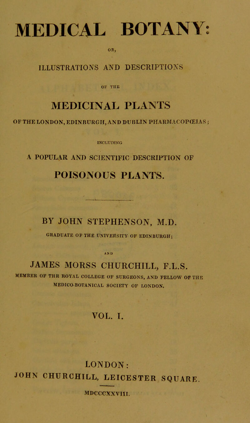 MEDICAL BOTANY: OR, ILLUSTRATIONS AND DESCRIPTIONS OF THE MEDICINAL PLANTS OF THE LONDON, EDINBURGH, AND DUBLIN PHARMACOPOEIAS ; INCr.UDING A POPULAR AND SCIENTIFIC DESCRIPTION OF POISONOUS PLANTS. BY JOHN STEPHENSON, M.D. GRADUATE OF THE UNIVERSITY OF EDINBURGH; AND JAMES MORSS CHURCHILL, F.L.S. MEMBER OP THR ROYAL COLLEGE OP SURGEONS, AND FELLOW OF THE MEDICO-BOTANICAL SOCIETY OP LONDON. VOL. I. LONDON: JOHN CHURCHILL, LEICESTER SQUARE. MDCCCXXVIII.