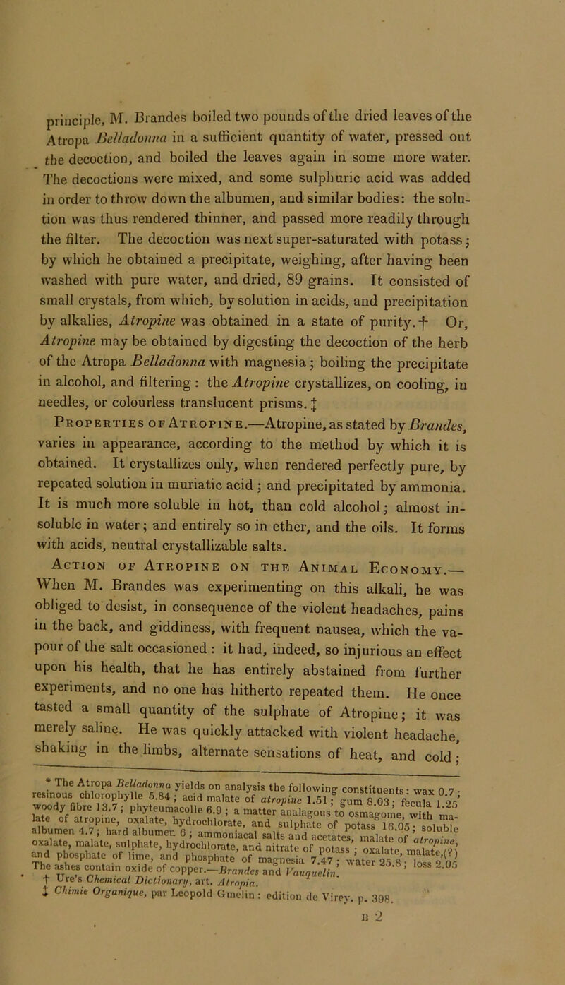 principle, M. Brandes boiled two pounds of the dried leaves of the Atropa Belladoiiua in a sufficient quantity of water, pressed out the decoction, and boiled the leaves again in some more water. The decoctions were mixed, and some sulphuric acid was added in order to throw down the albumen, and similar bodies: the solu- tion was thus rendered thinner, and passed more readily through the filter. The decoction was next super-saturated with potass j by which he obtained a precipitate, weighing, after having been washed with pure water, and dried, 89 grains. It consisted of small crystals, from which, by solution in acids, and precipitation by alkalies, Atropine was obtained in a state of purity.-f- Or, Atropine may be obtained by digesting the decoction of the herb of the Atropa Belladonna with magnesia j boiling the precipitate in alcohol, and filtering ; the Atropine crystallizes, on cooling, in needles, or colourless translucent prisms. J Proper tiesofAtropine .—Atropine, as stated by Brandes, varies in appearance, according to the method by which it is obtained. It crystallizes only, when rendered perfectly pure, by repeated solution in muriatic acid ; and precipitated by ammonia. It is much more soluble in hot, than cold alcohol; almost in- soluble in water; and entirely so in ether, and the oils. It forms with acids, neutral crystallizable salts. Action of Atropine on the Animal Economy. When M. Brandes was experimenting on this alkali, he was obliged to desist, in consequence of the violent headaches, pains in the back, and giddiness, with frequent nausea, which the va- pour of the salt occasioned : it had, ihdeed, so injurious an effect upon his health, that he has entirely abstained from further experiments, and no one has hitherto repeated them. He once tasted a small quantity of the sulphate of Atropine; it was merely saline. He was quickly attacked with violent headache, shaking in the limbs, alternate sensations of heat, and cold ; • The Atropa Belladonva yields on analysis the following constituents • wax 0 7 • res,nous chlorophylle 5.84 ; acid malate of atropine 1.5lfgur?03 fec^ vroody fibre 13.7; phyteumacolle 6.9 ; a matter inalagous to osmagome w“ h ma and sulphMe of potass 16.05 sL™Ie albumen 4.7, hard albumen 6 ; ammoniacal salts and acetates maKtp rif oxalate, malate, sulphate, hydrochlorate, and nitrate of potass'- oxlkte malar^ Md phosphate of lime, and phosphate of magnesia 7.47 • w'ater 25 8- loss The ashi« contain oxide of copper.-Brandes and Vauguelin. ’ T Ore s Chemical Dictionary, art. Atrnpin.