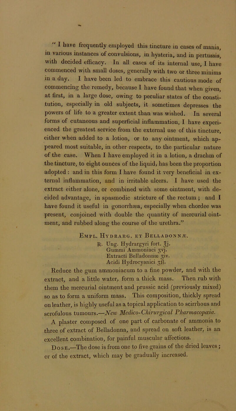 in various instances of convulsions, in hysteria, and in pertussis, with decided efficacy. In all cases of its internal use, I have commenced with small doses, generally with two or three minims in a day. I have been led to embrace this cautious mode of commencing the remedy, because I have found that when given, at first, in a large dose, owing to peculiar states of the consti- tution, especially in old subjects, it sometimes depresses the powers of life to a greater extent than was wished. In several forms of cutaneous and superficial inflammation, I have experi- enced the greatest service from the external use of this tincture, either when added to a lotion, or to any ointment, which ap- peared most suitable, in other respects, to the particular nature of the case. When I have employed it in a lotion, a drachm of the tincture, to eight ounces of the liquid, has been the proportion adopted : and in this form I have found it very beneficial in ex- ternal inflammation, and in irritable ulcers. I have used the extract either alone, or combined with some ointment, with de- cided advantage, in spasmodic stricture of the rectum ; and I have found it useful in gonorrhaea, especially when chordee was present, conjoined with double the quantity of mercurial oint- ment, and rubbed along the course of the urethra.” Empl. Hydrarg. et Belladonna:. R. Ung. Hydrargyri fort. ^j. ■ Gummi Ammoniaci 5vj. Extracti Belladonnae 3iv. Acidi Hydrocyanici Reduce the gum ammoniacum to a fine powder, and with the extract, and a little water, form a thick mass. Then rub with them the mercurial ointment and prussic acid (previously mixed) so as to form a uniform mass. This composition, thickly spread on leather, is highly useful as a topical application to scirrhous and scrofulous tumours.—Nav Medico-Chirurgkal Pharmacopoda. A plaster composed of one part of carbonate of ammonia to three of extract of Belladonna, and spread on soft leather, is an excellent combination, for painful muscular affections. Dose.—The dose is from one to five grains of the dried leaves; or of the extract, which may be gradually increased.