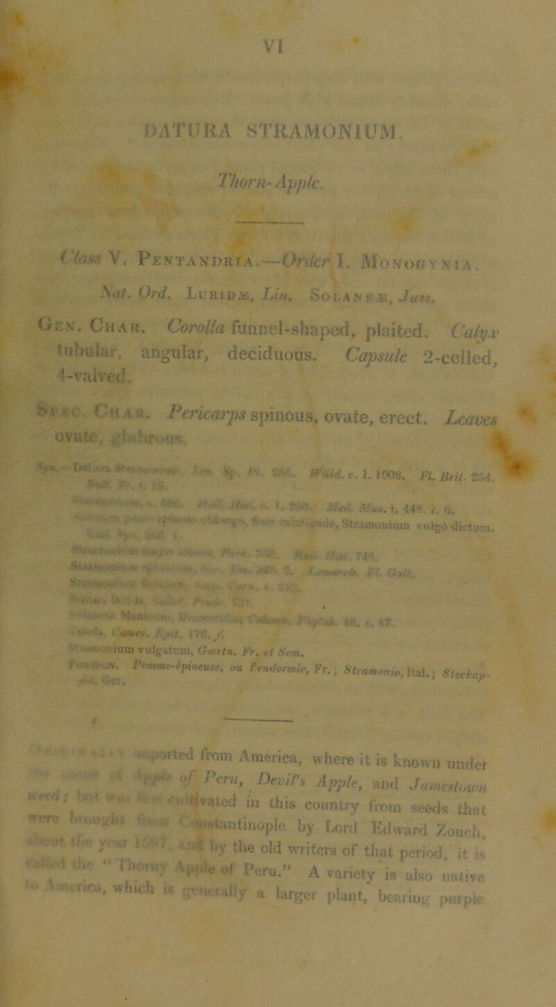 DATURA STRAMONIUM. Thorn-Ayptc. ii ’ Pentandrta.—ih'dcr l, Monogy.ma. Nat. Ord, hvHiujE, Ida, SohAi^ f£, ./ass. Gen. Char. CVo/Za funnel-shaped, plaited. fWy.r tubular, angular, deciduous. Capsule 2-celIed, 4-vaivcd, Sr-i£C- Char. Pericarps spinous, ovate, erect. Leavei ovate, gl«hr ,£is. V -3M. 1.1008. FI. Bril 254 jP?. *. iS. m. 1. 25M. .vy«. i. 44S. {. 0. VMIB^S dictum yf^. 4-...r. j. ' imjt- Mvii. //of, 74‘1. SUA«K«ni ». 3^ fk a .a. i>'.'4.-...rM c e. S'f ■ C4*.*#. 4*^ 47, > Wlsi, Comer. 176./, i^ti-wtonium yul{fa.n-m, Gosrtn. Fr. el Scm. Prmme-ipineu^e, ou Pendormie. Fr.; Siramonio.lUl.; SUckap. ' • '; I • wpoited from America, where it is known under - , V -e „f Pm,, Devil's Apple, and Jumeslmm were hmuihr tr«,i, <;<|Mta„t|„op|o by Urd Kdward Zoueh m t ..r y,w. . jw?, a„< l,y tire old writem of that period, it'is' «a.M the •• llmruy ^p,j. p,„ „ ^ '■. Amcca. whrch ., ^om„ally a larger plarrt, bcariug porpie